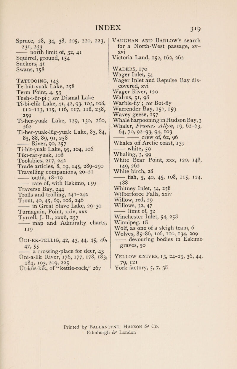 Spruce, 28, 34, 38, 205, 220, 223, 231, 233 - north limit of, 32, 41 Squirrel, ground, 154 Suckers, 41 Swans, 158 Tattooing, 143 Te-hut-yuak Lake, 258 Term Point, 4, 53 Tesh-i-er-pi ; see Dismal Lake Ti-bi-elik Lake, 41, 42, 93, 103, 108, 112-113, 115, 116, 117, 118, 258, 259 Ti-her-yuak Lake, 129, 130, 260, 262 Ti-her-yuak-lug-yuak Lake, 83, 84, 85, 88, 89, 91, 258 - River, 90, 257 Ti-hit-yuak Lake, 95, 104, 106 Tiki-rar-yuak, 108 Toolabies, 217, 242 Trade articles, 8, 19, 145, 289-290 Travelling companions, 20-21 - outfit, 18-19 - rate of, with Eskimo, 159 Traverse Bay, 244 Trolls and trolling, 241-242 Trout, 40, 45, 69, 108, 246 - in Great Slave Lake, 29-30 Turnagain, Point, xxiv, xxx Tyrrell, J. B., xxxii, 257 - map and Admiralty charts, 119 tjDI-EK-TELLIG, 42, 43, 44, 45, 46, 47, 55 - a crossing-place for deer, 43 Uni-a-lik River, 176, 177, 178, 183, _ 184, 193, 209, 225 Ut-kus-kik, of “kettle-rock,” 267 319 Vaughan and Barlow’s search for a North-West passage, xv- xvi Victoria Land, 152, 162, 262 Waders, 170 Wager Inlet, 54 Wager Inlet and Repulse Bay dis¬ covered, xvi Wager River, 120 Walrus, 51, 98 Warble-fly ; see Bot-fly Warrender Bay, 156, 159 Wavey geese, 157 Whale harpooning in Hudson Bay, 3 Whaler, Francis Allyn, 19, 62-63, 64, 70, 92-93, 94, 103 -crew of, 62, 96 Whales off Arctic coast, 139 - white, 59 Whaling, 3, 99 White Bear Point, xxx, 120, 148, 149, 262 White birch, 28 - fish, 5, 40, 45, 108, 115, 124, 188 Whitney Inlet, 54, 258 Wilberforce Falls, xxiv Willow, red, 29 Willows, 32, 47 - limit of, 32 Winchester Inlet, 54, 258 Winnipeg, 18 Wolf, as one of a sleigh team, 6 Wolves, 85-86, 106, no, 134, 209 - devouring bodies in Eskimo graves, 50 Yellow knives, 13, 24-25, 36, 44, 79) 121 York factory, 5, 7, 38 Printed by Ballantyne, Hanson dr Co. Edinburgh dr London