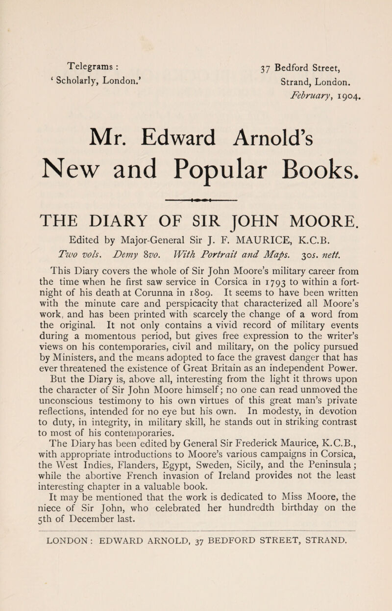 Telegrams : ‘ Scholarly, London.’ 37 Bedford Street, Strand, London. February, 1904. Mr. Edward Arnold’s New and Popular Books. ■ - THE DIARY OF SIR JOHN MOORE. Edited by Major-General Sir J. F. MAURICE, K.C.B. Two vols. Demy %vo. With Portrait and Maps. 30s. nett. This Diary covers the whole of Sir John Moore’s military career from the time when he first saw service in Corsica in 1793 to within a fort¬ night of his death at Corunna in 1809. It seems to have been written with the minute care and perspicacity that characterized all Moore’s work, and has been printed with scarcely the change of a word from the original. It not only contains a vivid record of military events during a momentous period, but gives free expression to the writer’s views on his contemporaries, civil and military, on the policy pursued by Ministers, and the means adopted to face the gravest danger that has ever threatened the existence of Great Britain as an independent Power. But the Diary is, above all, interesting from the light it throws upon the character of Sir John Moore himself; no one can read unmoved the unconscious testimony to his own virtues of this great man’s private reflections, intended for no eye but his own. In modesty, in devotion to duty, in integrity, in military skill, he stands out in striking contrast to most of his contemporaries. The Diary has been edited by General Sir Frederick Maurice, K.C.B., with appropriate introductions to Moore’s various campaigns in Corsica, the West Indies, Flanders, Egypt, Sweden, Sicily, and the Peninsula; while the abortive French invasion of Ireland provides not the least interesting chapter in a valuable book. It may be mentioned that the work is dedicated to Miss Moore, the niece of Sir John, who celebrated her hundredth birthday on the 5th of December last. LONDON : EDWARD ARNOLD, 37 BEDFORD STREET, STRAND.