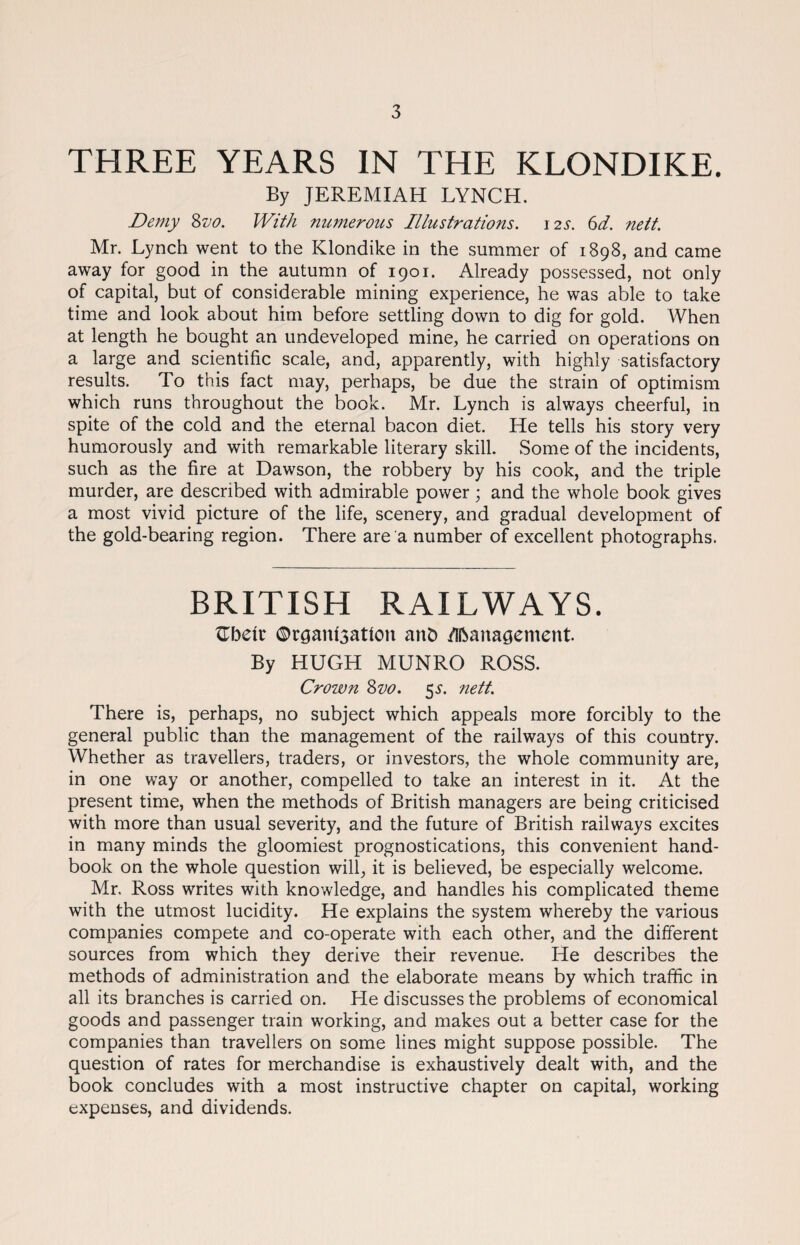 THREE YEARS IN THE KLONDIKE. By JEREMIAH LYNCH. Demy &vo. With numerous Illustrations. 12s. 6d. nett. Mr. Lynch went to the Klondike in the summer of 1898, and came away for good in the autumn of 1901. Already possessed, not only of capital, but of considerable mining experience, he was able to take time and look about him before settling down to dig for gold. When at length he bought an undeveloped mine, he carried on operations on a large and scientific scale, and, apparently, with highly satisfactory results. To this fact may, perhaps, be due the strain of optimism which runs throughout the book. Mr. Lynch is always cheerful, in spite of the cold and the eternal bacon diet. He tells his story very humorously and with remarkable literary skill. Some of the incidents, such as the fire at Dawson, the robbery by his cook, and the triple murder, are described with admirable power; and the whole book gives a most vivid picture of the life, scenery, and gradual development of the gold-bearing region. There are a number of excellent photographs. BRITISH RAILWAYS. £betr ©rgant3adoit anb /Ubanagement. By HUGH MUNRO ROSS. Crown Svo. 5a nett. There is, perhaps, no subject which appeals more forcibly to the general public than the management of the railways of this country. Whether as travellers, traders, or investors, the whole community are, in one way or another, compelled to take an interest in it. At the present time, when the methods of British managers are being criticised with more than usual severity, and the future of British railways excites in many minds the gloomiest prognostications, this convenient hand¬ book on the whole question will, it is believed, be especially welcome. Mr. Ross writes with knowledge, and handles his complicated theme with the utmost lucidity. He explains the system whereby the various companies compete and co-operate with each other, and the different sources from which they derive their revenue. He describes the methods of administration and the elaborate means by which traffic in all its branches is carried on. He discusses the problems of economical goods and passenger train working, and makes out a better case for the companies than travellers on some lines might suppose possible. The question of rates for merchandise is exhaustively dealt with, and the book concludes with a most instructive chapter on capital, working expenses, and dividends.