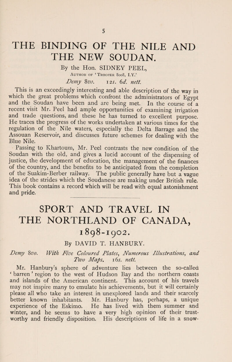 THE BINDING OF THE NILE AND THE NEW SOUDAN. By the Hon. SIDNEY PEEL, Author of ‘Trooper 8008, I.Y.’ Demy 8vo. 12s. 6d. nett. This is an exceedingly interesting and able description of the way in which the great problems which confront the administrators of Egypt and the Soudan have been and are being met. In the course of a recent visit Mr. Peel had ample opportunities of examining irrigation and trade questions, and these he has turned to excellent purpose. He traces the progress of the works undertaken at various times for the regulation of the Nile waters, especially the Delta Barrage and the Assouan Reservoir, and discusses future schemes for dealing with the Blue Nile. Passing to Khartoum, Mr. Peel contrasts the new condition of the Soudan with the old, and gives a lucid account of the dispensing of justice, the development of education, the management of the finances of the country, and the benefits to be anticipated from the completion of the Suakim-Berber railway. The public generally have but a vague idea of the strides which the Soudanese are making under British rule. This book contains a record which will be read with equal astonishment and pride. SPORT AND TRAVEL IN THE NORTHLAND OF CANADA, i898-1902. By DAVID T. HANBURY. Demy Svo. With Five Coloured Plates, Numerous Illustrations, and Two Maps. 165. nett. Mr. Hanbury’s sphere of adventure lies between the so-called ‘ barren ’ region to the west of Hudson Bay and the northern coasts and islands of the American continent. This account of his travels may not inspire many to emulate his achievements, but it will certainly please all who take an interest in unexplored lands and their scarcely better known inhabitants. Mr. Hanbury has, perhaps, a unique experience of the Eskimo. He has lived with them summer and winter, and he seems to have a very high opinion of their trust¬ worthy and friendly disposition. His descriptions of life in a snow-