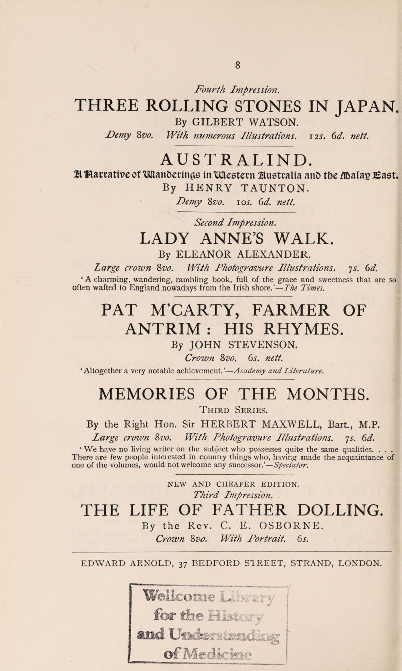 Fourth Impression. THREE ROLLING STONES IN JAPAN. By GILBERT WATSON. Demy Svo. With numerous Illustrations. 12s. 61. nett. AUSTRALIND. % IRarrative of Wanderings in Western Bustralia and tbe /Iftalas Bast By HENRY TAUNTON. Demy Svo. 10s. 6d. nett. Second Impression. LADY ANNE’S WALK. By ELEANOR ALEXANDER. Large crown Svo. With Photogravure Illustrations. 7s. 6d. ' A charming, wandering, rambling book, full of the grace and sweetness that are so often wafted to England nowadays from the Irish shore.’—The Times. PAT M’CARTY, FARMER OF ANTRIM: HIS RHYMES. By JOHN STEVENSON. Crown Svo. 6j-. nett. ‘Altogether a very notable achievement.’—Academy a?id Literature. -- MEMORIES OF THE MONTHS. Third Series. By the Right Hon. Sir HERBERT MAXWELL, Bart., M.P. Large crown Svo. With Photogravure Illustrations. >js. 6d. ‘ We have no living writer on the subject who possesses quite the same qualities. . . . There are few people interested in country things who, having made the acquaintance of one of the volumes, would not welcome any successor.’—Spectator. NEW AND CHEAPER EDITION. Third Impression. THE LIFE OF FATHER DOLLING. By the Rev. C. E. OSBORNE. Crown Svo. With Portrait. 6s. EDWARD ARNOLD, 37 BEDFORD STREET, STRAND, LONDON.
