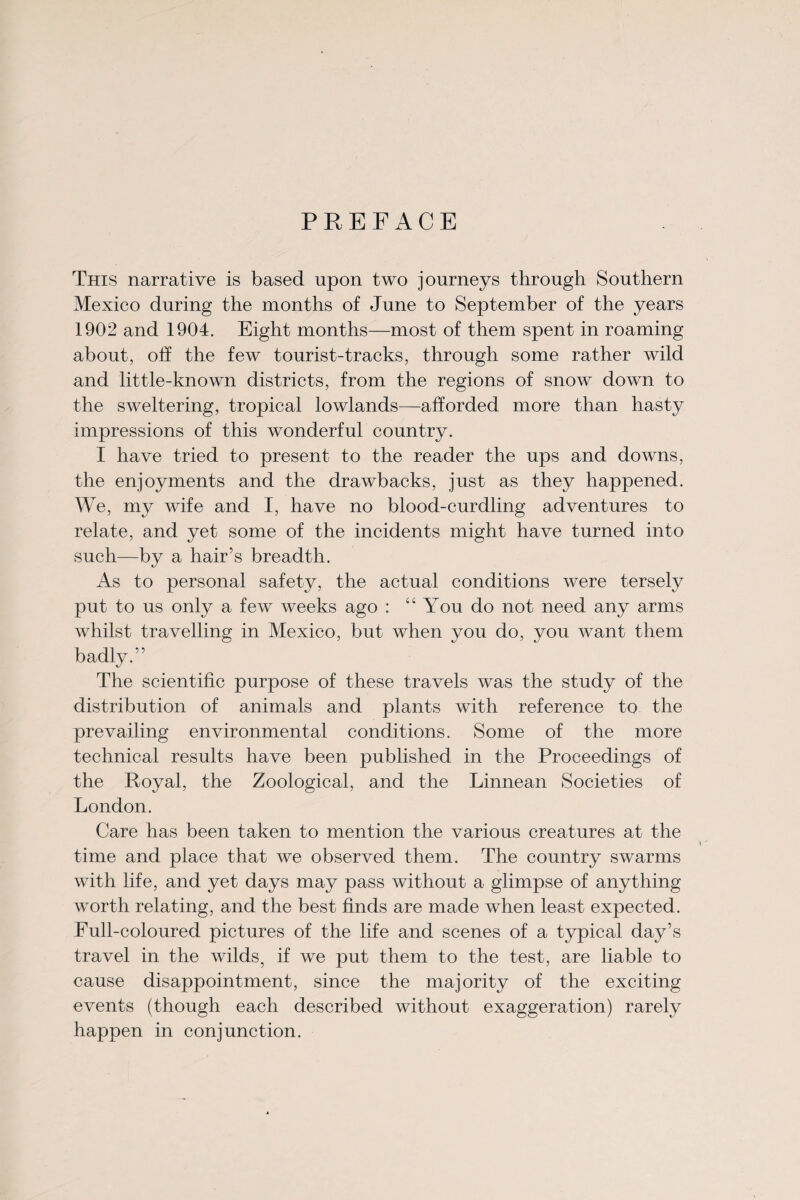 PREFACE This narrative is based upon two journeys through Southern Mexico during the months of June to September of the years 1902 and 1904. Eight months—most of them spent in roaming about, off the few tourist-tracks, through some rather wild and little-known districts, from the regions of snow down to the sweltering, tropical lowlands—afforded more than hasty impressions of this wonderful country. I have tried to present to the reader the ups and downs, the enjoyments and the drawbacks, just as they happened. We, my wife and I, have no blood-curdling adventures to relate, and yet some of the incidents might have turned into such—by a hair’s breadth. As to personal safety, the actual conditions were tersely put to us only a few weeks ago : “ You do not need any arms whilst travelling in Mexico, but when you do, you want them badly.” The scientific purpose of these travels was the study of the distribution of animals and plants with reference to the prevailing environmental conditions. Some of the more technical results have been published in the Proceedings of the Royal, the Zoological, and the Linnean Societies of London. Care has been taken to mention the various creatures at the time and place that we observed them. The country swarms with life, and yet days may pass without a glimpse of anything worth relating, and the best finds are made when least expected. Eull-coloured pictures of the life and scenes of a typical day’s travel in the wilds, if we put them to the test, are liable to cause disappointment, since the majority of the exciting events (though each described without exaggeration) rarely happen in conjunction.