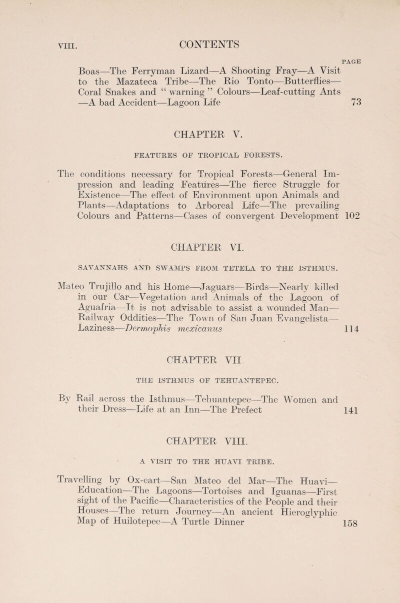 PAGE Boas—The Ferryman Lizard—A Shooting Fray—A Visit to the Mazateca Tribe—The Rio Tonto—Butterflies— Coral Snakes and “ warning ” Colours—Leaf-cutting Ants —A bad Accident—Lagoon Life 73 CHAPTER V. FEATURES OF TROPICAL FORESTS. The conditions necessary for Tropical Forests—General Im¬ pression and leading Features—The fierce Struggle for Existence—The effect of Environment upon Animals and Plants—Adaptations to Arboreal Life—The prevailing Colours and Patterns—Cases of convergent Development 102 CHAPTER VI. SAVANNAHS AND SWAMPS FROM TETELA TO 4HE ISTHMUS. Mateo Trujillo and his Home—Jaguars—Birds—Nearly killed in our Car—Vegetation and Animals of the Lagoon of Aguafria—It is not advisable to assist a wounded Man— Railway Oddities—The Town of San Juan Evangelista— Laziness—Dermophis mexicanus 114 CHAPTER VII THE ISTHMUS OF TEHUANTEPEC. By Rail across the Isthmus—Tehuantepec—The Women and their Dress—Life at an Inn—The Prefect 141 CHAPTER VIII. A VISIT TO THE HU A VI TRIBE. Travelling by Ox-cart—San Mateo del Mar—The Huavi— Education—The Lagoons—Tortoises and Iguanas—First sight of the Pacific—Characteristics of the People and their Houses—The return Journey—An ancient Hieroglyphic Map of Huilotepec—A Turtle Dinner 15g