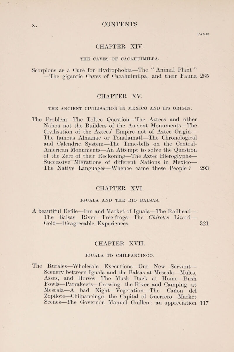 PAGE CHAPTER XIV. THE CAVES OF CACAHTTIMILPA. Scorpions as a Cure for Hydrophobia—The 4 4 Animal Plant ” —The gigantic Caves of Cacahuimilpa, and their Fauna 285 CHAPTER XV. THE ANCIENT CIVILISATION IN MEXICO AND ITS ORIGIN. The Problem—The Toltec Question—The Aztecs and other Nahoa not the Builders of the Ancient Monuments—The Civilisation of the Aztecs’ Empire not of Aztec Origin— The famous Almanac or Tonalamatl—The Chronological and Calendric System—The Time-bills on the Central- American Monuments—An Attempt to solve the Question of the Zero of their Reckoning—The Aztec Hieroglyphs— Successive Migrations of different Nations in Mexico— The Native Languages—Whence came these People ? 293 CHAPTER XVI. IGIJALA AND THE RIO BALSAS. ‘ A beautiful Defile—Inn and Market of Iguala—The Railhead— The Balsas River—Tree-frogs—The Chirotes Lizard— Gold—Disagreeable Experiences 321 CHAPTER XVII. IGUALA TO CHILPANCINGO. The Rurales—Wholesale Executions—Our New Servant— Scenery between Iguala and the Balsas at Mescala—Mules, Asses, and Horses—The Musk Duck at Home—Bush Fowls—Parrakeets—Crossing the River and Camping at Mescala—A bad Night—Vegetation—The Canon del Zopilote—Chilpancingo, the Capital of Guerrero—Market Scenes—The Governor, Manuel Guillen: an appreciation 337