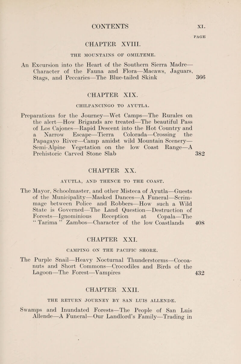 PAGE CHAPTER XVIII. THE MOUNTAINS OF OMILTEME. An Excursion into the Heart of the Southern Sierra Madre— Character of the Fauna and Flora—Macaws, Jaguars, Stags, and Peccaries—The Blue-tailed Skink 366 CHAPTER XIX. CHILPANCINGO TO AYUTLA. Preparations for the Journey—Wet Camps—The Rurales on the alert—How Brigands are treated—The beautiful Pass of Los Cajones—Rapid Descent into the Hot Country and a Narrow Escape—Tierra Colorada—Crossing the Papagayo River—Camp amidst wild Mountain Scenery— Semi-Alpine Vegetation on the low Coast Range—A Prehistoric Carved Stone Slab 382 CHAPTER XX. AYUTLA, AND THENCE TO THE COAST. The Mayor, Schoolmaster, and other Misteca of Ayutla—Guests of the Municipality—Masked Dances—A Funeral—Scrim¬ mage between Police and Robbers—How such a Wild State is Governed—The Land Question—Destruction of Forests—Ignominious Reception at Copala—The “ Tarima ” Zambos—Character of the low Coastlands 408 CHAPTER XXI. CAMPING ON THE PACIFIC SHORE. The Purple Snail—Heavy Nocturnal Thunderstorms—Cocoa- nuts and Short Commons—Crocodiles and Birds of the Lagoon—The Forest—Vampires 432 CHAPTER XXII. THE RETURN JOURNEY BY SAN LUIS ALLENDE. Swamps and Inundated Forests—The People of San Luis Allende—A Funeral—Our Landlord’s Family—Trading in