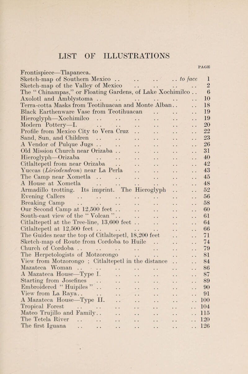 LIST OF ILLUSTRATIONS PAGE Frontispiece—Tlapaneca. Sketch-map of Southern Mexico . . . . . . .. to face 1 Sketch-map of the Valley of Mexico . . . . . . . . 2 The “ Chinampas,” or Floating Gardens, of Lake Xochimilco . . 6 Axolotl and Amblystoma . . . . . . . . . . 10 Terra-cotta Masks from Teotihuacan and Monte Alban. . .. 18 Black Earthenware Vase from Teotihuacan . . . . . . 19 Hieroglyph—Xochimilco . . . . . . . . . . 19 Modern Pottery—I. . . . . . . . . . . 20 Profile from Mexico City to Vera Cruz . . . . . . 22 Sand, Sun, and Children . . . . . . . . . . 23 A Vendor of Pulque Jugs . . . . . . . . . . 26 Old Mission Church near Orizaba . . . . . . . . 31 Hieroglyph—Orizaba . . . . . . . . . . 40 Citlaltepetl from near Orizaba . . . . . . . . 42 Yuccas (Liriodendron) near La Perla . . . . . . 43 The Camp near Xometla . . . . . . . . . . 45 A House at Xometla . . . . . . . . . . 48 Armadillo trotting. Its imprint. The Hieroglyph . . . . 52 Evening Callers . . . . . . . . . . . . 56 Breaking Camp . . . . . . . . . . . . 58 Our Second Camp at 12,500 feet . . . . . . . . 60 South-east view of the “ Volcan ” . . . . . . . . . . 61 Citlaltepetl at the Tree-line, 13,600 feet . . . . . . 64 Citlaltepetl at 12,500 feet . . . . . . . . . . 66 The Guides near the top of Citlaltepetl, 18,200 feet . . . . 71 Sketch-map of Route from Cordoba to Huile . . . . . . 74 Church of Cordoba . . . . . . . . . . . . 79 The Herpetologists of Motzorongo . . . . . . . . 81 View from Motzorongo ; Citlaltepetl in the distance . . . . 84 Mazateca Woman . . - . . . . . . . . . . 86 A Mazateca House—Type I. . . . . . . . . 87 Starting from Josefines . . . . . . . . . . 89 Embroidered “ Huipiles ” . . . . . . . . . . 90 View from La Raya. . . . . . . . . . . . 91 A Mazateca House—Type II. . . . . . . . . . . 100 Tropical Forest . . . . . . . . . . . . . . 104 Mateo Trujillo and Family. . . . . . . . . . . . 115 The Tetela River . . . . . . . . . . . . . . 120 The first Iguana . . . . . . . . . . . . . . 126