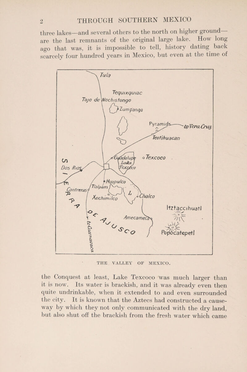 three lakes—and several others to the north on higher ground are the last remnants of the original large lake. How long ago that was, it is impossible to tell, history dating back scarcely four hundred years in Mexico, but even at the time of the Conquest at least, Lake Texcoco was much larger than it is now. Its water is brackish, and it was already even then quite undrinkable, when it extended to and even surrounded the city. It is known that the Aztecs had constructed a cause¬ way by which they not only communicated with the dry land, but also shut off the brackish from the fresh water which came