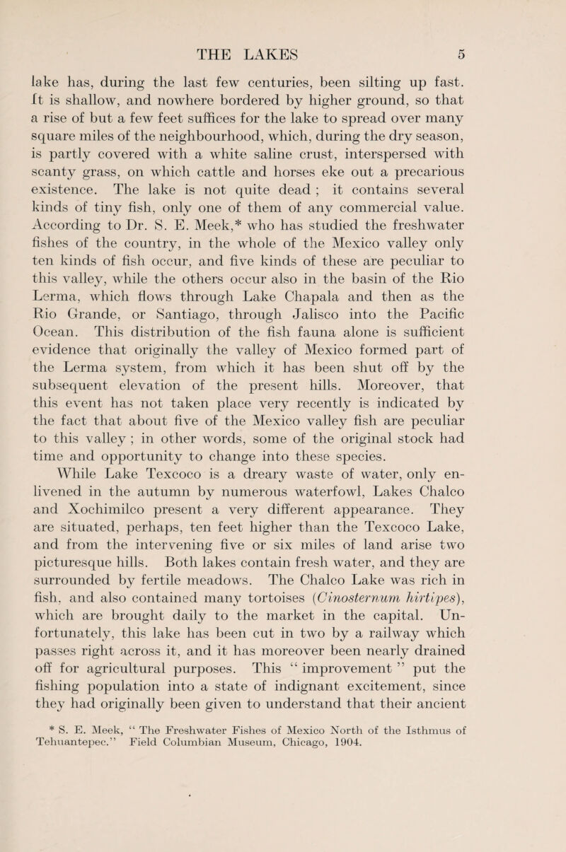 lake has, during the last few centuries, been silting up fast. It is shallow, and nowhere bordered by higher ground, so that a rise of but a few feet suffices for the lake to spread over many square miles of the neighbourhood, which, during the dry season, is partly covered with a white saline crust, interspersed with scanty grass, on which cattle and horses eke out a precarious existence. The lake is not quite dead ; it contains several kinds of tiny fish, only one of them of any commercial value. According to Dr. S. E. Meek,* who has studied the freshwater fishes of the country, in the whole of the Mexico valley only ten kinds of fish occur, and five kinds of these are peculiar to this valley, while the others occur also in the basin of the Rio Lerma, which flows through Lake Chapala and then as the Rio Grande, or Santiago, through Jalisco into the Pacific Ocean. This distribution of the fish fauna alone is sufficient evidence that originally the valley of Mexico formed part of the Lerma system, from which it has been shut off by the subsequent elevation of the present hills. Moreover, that this event has not taken place very recently is indicated by the fact that about five of the Mexico valley fish are peculiar to this valley ; in other words, some of the original stock had time and opportunity to change into these species. While Lake Texcoco is a dreary waste of water, only en¬ livened in the autumn bv numerous waterfowl, Lakes Chaleo and Xochimilco present a very different appearance. They are situated, perhaps, ten feet higher than the Texcoco Lake, and from the intervening five or six miles of land arise two picturesque hills. Both lakes contain fresh water, and they are surrounded by fertile meadows. The Chaleo Lake was rich in fish, and also contained many tortoises (Cinosternum hirtipes), which are brought daily to the market in the capital. Un¬ fortunately, this lake has been cut in two by a railway which passes right across it, and it has moreover been nearly drained off for agricultural purposes. This “ improvement ” put the fishing population into a state of indignant excitement, since they had originally been given to understand that their ancient * S. E. Meek, “ The Freshwater Fishes of Mexico North of the Isthmus of Tehuantepec.” Field Columbian Museum, Chicago, 1904.