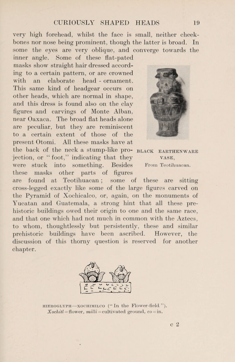 very high forehead, whilst the face is small, neither cheek¬ bones nor nose being prominent, though the latter is broad. In some the eyes are very oblique, and converge towards the inner angle. Some of these flat-pated masks show straight hair dressed accord¬ ing to a certain pattern, or are crowned with an elaborate head - ornament. This same kind of headgear occurs on other heads, which are normal in shape, and this dress is found also on the clav ts figures and carvings of Monte Alban, near Oaxaca. The broad flat heads alone are peculiar, but they are reminiscent to a certain extent of those of the i. present Otomi. All these masks have at the back of the neck a stump-like pro- black earthenware jection, or “ foot,” indicating that they were stuck into something. Besides these masks other parts of figures are found at Teotihuacan ; some of these are sitting cross-legged exactly like some of the large figures carved on the Pyramid of Xochicalco, or, again, on the monuments of Yucatan and Guatemala, a strong hint that all these pre¬ historic buildings owed their origin to one and the same race, and that one which had not much in common with the Aztecs, to whom, thoughtlessly but persistently, these and similar prehistoric buildings have been ascribed. However, the discussion of this thorny question is reserved for another chapter. VASE, From Teotihuacan. hieroglyph—xochimilco (“In the Flower-field”). Xochitl — flower, milli = cultivated ground, co = in.