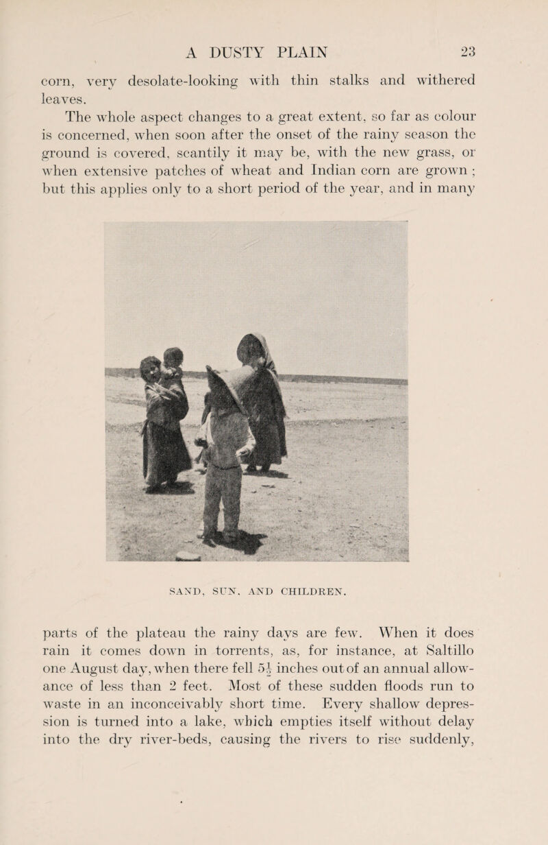 corn, very desolate-looking with thin stalks and withered leaves. The whole aspect changes to a great extent, so far as colour is concerned, when soon after the onset of the rainy season the ground is covered, scantily it may be, with the new grass, or when extensive patches of wheat and Indian corn are grown ; but this applies only to a short period of the year, and in many SAND, SUN. AND CHILDREN. parts of the plateau the rainy days are few. When it does rain it comes down in torrents, as, for instance, at Saltillo one August day, when there fell 5-J inches out of an annual allow¬ ance of less them 2 feet. Most of these sudden floods run to waste in an inconceivably short time. Every shallow depres¬ sion is turned into a lake, which empties itself without delay into the dry river-beds, causing the rivers to rise suddenly,