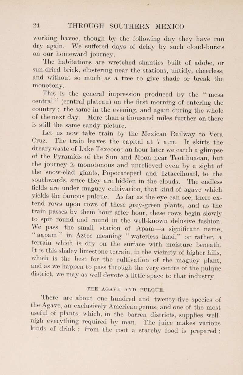 working havoc, though by the following day they have run dry again. We suffered days of delay by such cloud-bursts on our homeward journey. The habitations are wretched shanties built of adobe, or sun-dried brick, clustering near the stations, untidy, cheerless, and without so much as a tree to give shade or break the monotony. This is the general impression produced by the “ mesa central ” (central plateau) on the first morning of entering the country ; the same in the evening, and again during the whole of the next day. More than a thousand miles further on there is still the same sandy picture. Let us now take train by the Mexican Railway to Vera Cruz. The train leaves the capital at 7 a.m. It skirts the dreary waste of Lake Texcoco; an hour later we catch a glimpse of the Pyramids of the Sun and Moon near Teotihuacan, but the journey is monotonous and unrelieved even by a sight of the snow-clad giants, Popocatepetl and Iztaccihuatl, to the southwards, since they are hidden in the clouds. The endless fields are under maguey cultivation, that kind of agave which yields the famous pulque. As far as the eye can see, there ex¬ tend rows upon rows of these grey-green plants, and as the train passes by them hour after hour, these rows begin slowly to spin round and round in the well-known delusive fashion. Me pass the small station of Apam—a significant name, aapam in Aztec meaning 11' waterless land,” or rather, a terrain which is dry on the surface with moisture beneath. It is this shaley limestone terrain, in the vicinity of higher hills, which is the best for the cultivation of the rnaguev plant, and as we happen to pass through the very centre of the pulque district, we may as well devote a little space to that industry. THE AGAVE AND PULQUE. I here are about one hundred and twenty-five species of the Agave, an exclusively American genus, and one of the most useful of plants, which, in the barren districts, supplies well- nigh everything required b}7 man. The juice makes various kinds of drink ; from the root a starchy food is prepared ;