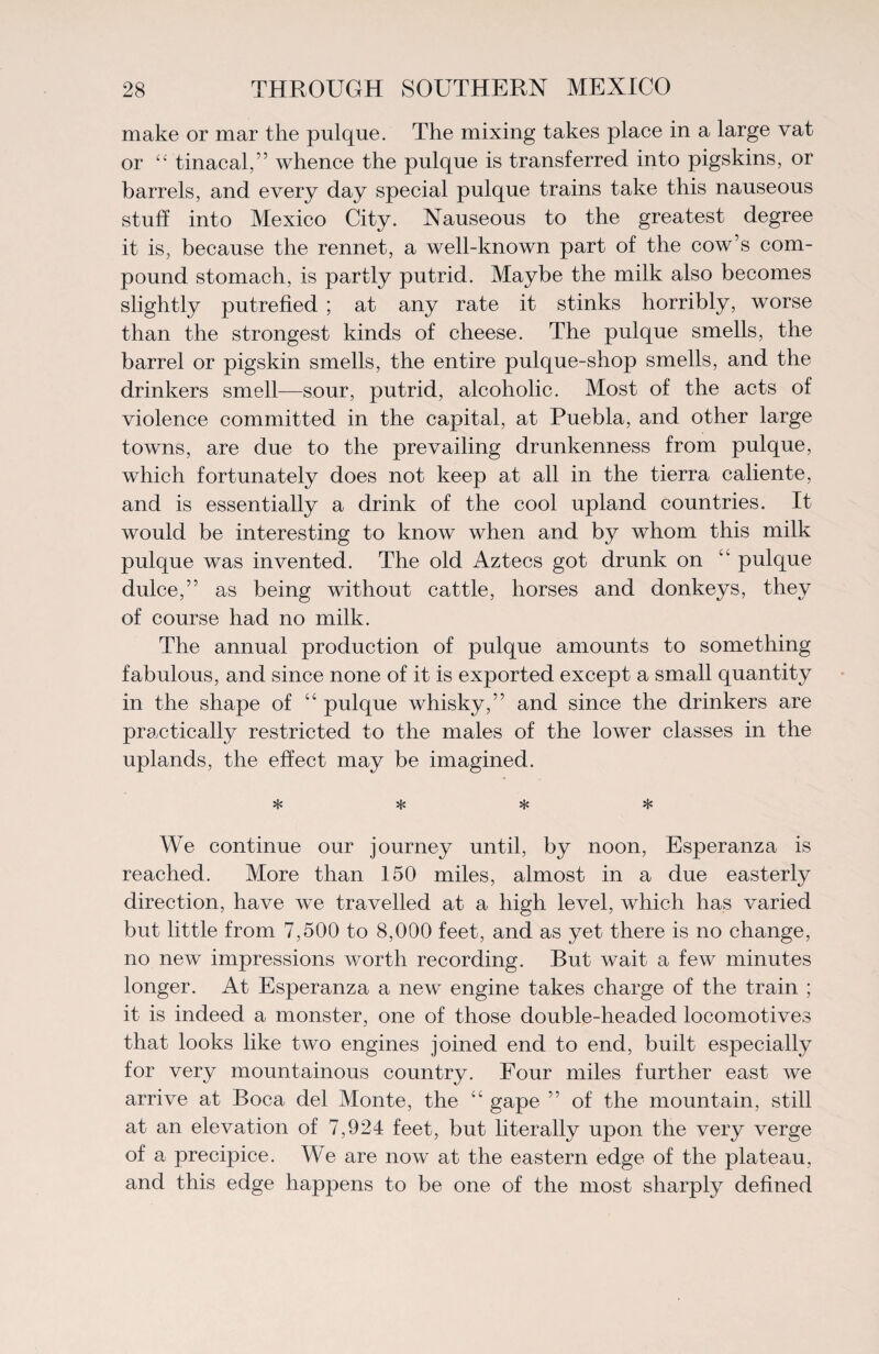 make or mar the pulque. The mixing takes place in a large vat or “ tinacal,” whence the pulque is transferred into pigskins, or barrels, and every day special pulque trains take this nauseous stuff into Mexico City. Nauseous to the greatest degree it is, because the rennet, a well-known part of the cow’s com¬ pound stomach, is partly putrid. Maybe the milk also becomes slightly putrefied ; at any rate it stinks horribly, worse than the strongest kinds of cheese. The pulque smells, the barrel or pigskin smells, the entire pulque-shop smells, and the drinkers smell—sour, putrid, alcoholic. Most of the acts of violence committed in the capital, at Puebla, and other large towns, are due to the prevailing drunkenness from pulque, which fortunately does not keep at all in the tierra caliente, and is essentially a drink of the cool upland countries. It would be interesting to know when and by whom this milk pulque was invented. The old Aztecs got drunk on “ pulque dulce,” as being without cattle, horses and donkeys, they of course had no milk. The annual production of pulque amounts to something fabulous, and since none of it is exported except a small quantity in the shape of “ pulque whisky,” and since the drinkers are practically restricted to the males of the lower classes in the uplands, the effect may be imagined. * * * * We continue our journey until, by noon, Esperanza is reached. More than 150 miles, almost in a due easterly direction, have we travelled at a high level, which has varied but little from 7,500 to 8,000 feet, and as yet there is no change, no new impressions worth recording. But wait a few minutes longer. At Esperanza a new engine takes charge of the train ; it is indeed a monster, one of those double-headed locomotives that looks like two engines joined end to end, built especially for very mountainous country. Four miles further east we arrive at Boca del Monte, the “ gape ” of the mountain, still at an elevation of 7,924 feet, but literally upon the very verge of a precipice. We are now at the eastern edge of the plateau, and this edge happens to be one of the most sharply defined