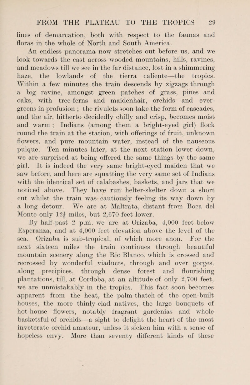 lines of demarcation, both with respect to the faunas and floras in the whole of North and South America. An endless panorama now stretches out before us, and we look towards the east across wooded mountains, hills, ravines, and meadows till we see in the far distance, lost in a shimmering haze, the lowlands of the tierra caliente—the tropics. Within a few minutes the train descends by zigzags through a big ravine, amongst green patches of grass, pines and oaks, with tree-ferns and maidenhair, orchids and ever¬ greens in profusion ; the rivulets soon take the form of cascades, and the air, hitherto decidedly chilly and crisp, becomes moist and warm ; Indians (among them a bright-eyed girl) flock round the train at the station, with offerings of fruit, unknown flowers, and pure mountain water, instead of the nauseous pulque. Ten minutes later, at the next station lower down, we are surprised at being offered the same things by the same girl. It is indeed the very same bright-eyed maiden that we saw before, and here are squatting the very same set of Indians with the identical set of calabashes, baskets, and jars that we noticed above. They have run helter-skelter down a short cut whilst the train was cautiously feeling its way down by a long detour. We are at Maltrata, distant from Boca del Monte only 12J miles, but 2,670 feet lower. By half-past 2 p.m. we are at Orizaba, 4,000 feet below Esperanza, and at 4,000 feet elevation above the level of the sea. Orizaba is sub-tropical, of which more anon. For the next sixteen miles the train continues through beautiful mountain scenery along the Rio Blanco, which is crossed and recrossed by wonderful viaducts, through and over gorges, along precipices, through dense forest and flourishing plantations, till, at Cordoba, at an altitude of only 2,700 feet, we are unmistakably in the tropics. This fact soon becomes apparent from the heat, the palm-thatch of the open-built houses, the more thinly-clad natives, the large bouquets of hot-house flowers, notably fragrant gardenias and whole basketsful of orchids—a sight to delight the heart of the most inveterate orchid amateur, unless it sicken him with a sense of hopeless envy. More than seventy different kinds of these