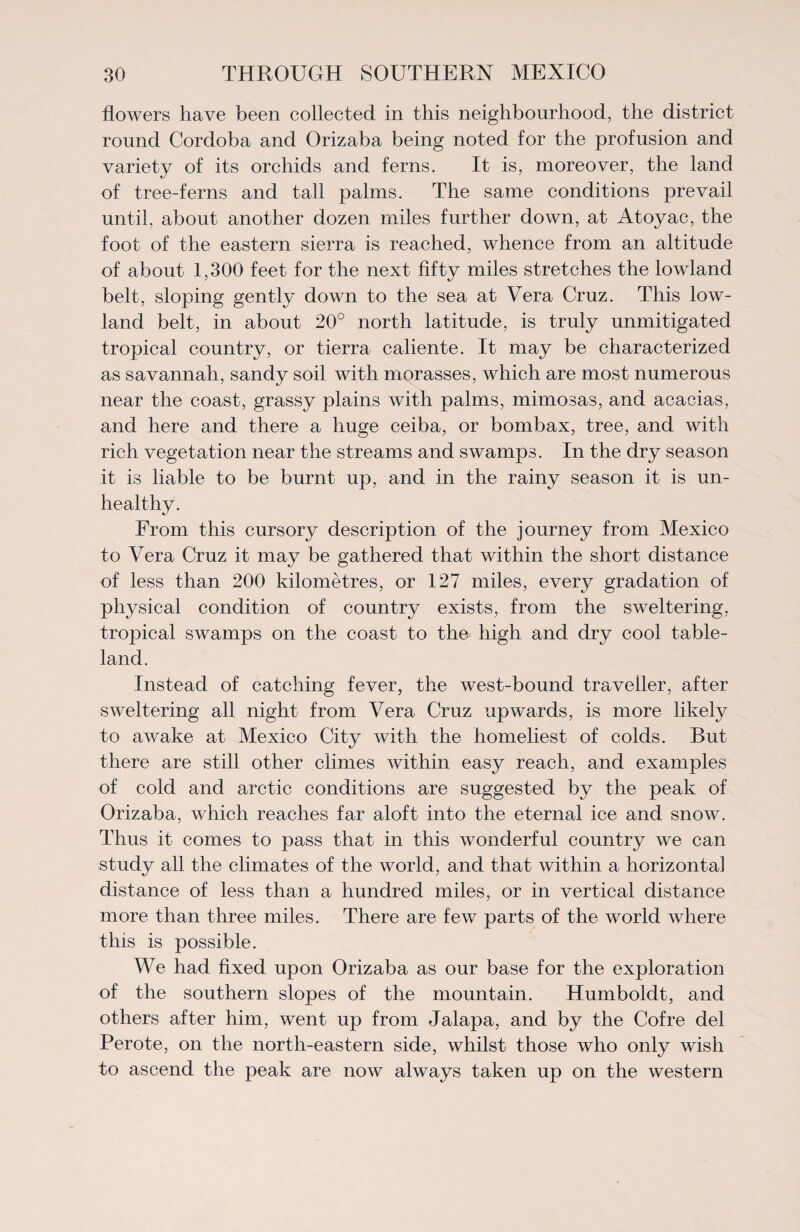 flowers have been collected in this neighbourhood, the district round Cordoba and Orizaba being noted for the profusion and variety of its orchids and ferns. It is, moreover, the land of tree-ferns and tall palms. The same conditions prevail until, about another dozen miles further down, at Atoyac, the foot of the eastern sierra is reached, whence from an altitude of about 1,300 feet for the next fifty miles stretches the lowland belt, sloping gently down to the sea at Vera Cruz. This low¬ land belt, in about 20° north latitude, is truly unmitigated tropical country, or tierra caliente. It may be characterized as savannah, sandy soil with morasses, which are most numerous near the coast, grassy plains with palms, mimosas, and acacias, and here and there a huge ceiba, or bombax, tree, and with rich vegetation near the streams and swamps. In the dry season it is liable to be burnt up, and in the rainy season it is un¬ healthy. From this cursory description of the journey from Mexico to Vera Cruz it may be gathered that within the short distance of less than 200 kilometres, or 127 miles, every gradation of physical condition of country exists, from the sweltering, tropical swamps on the coast to the high and dry cool table¬ land. Instead of catching fever, the west-bound traveller, after sweltering all night from Vera Cruz upwards, is more likely to awake at Mexico City with the homeliest of colds. But there are still other climes within easy reach, and examples of cold and arctic conditions are suggested by the peak of Orizaba, which reaches far aloft into the eternal ice and snow. Thus it comes to pass that in this wonderful country we can study all the climates of the world, and that within a horizontal distance of less than a hundred miles, or in vertical distance more than three miles. There are few parts of the world where this is possible. We had fixed upon Orizaba as our base for the exploration of the southern slopes of the mountain. Humboldt, and others after him, went up from Jalapa, and by the Cofre del Perote, on the north-eastern side, whilst those who only wish to ascend the peak are now always taken up on the western