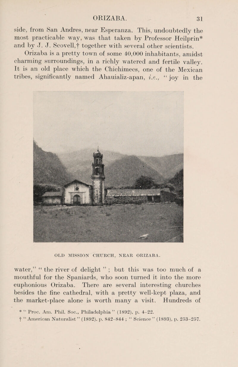 side, from San Andres, near Esperanza. This, undoubtedly the most practicable way, was that taken by Professor Heilprin* and by J. J. Scovell,f together with several other scientists. Orizaba is a pretty town of some 40,000 inhabitants, amidst charming surroundings, in a richly watered and fertile valley. It is an old place which the Chichimecs, one of the Mexican tribes, significantly named Ahauializ-apan, i.e., “ joy in the OLD MISSION CHURCH, NEAR ORIZABA. water,’' “ the river of delight ” ; but this was too much of a mouthful for the Spaniards, who soon turned it into the more euphonious Orizaba. There are several interesting churches besides the fine cathedral, with a pretty well-kept plaza, and the market-place alone is worth many a visit. Hundreds of * “ Proc. Am. Phil. Soc., Philadelphia” (1892), p. 4-22. t “American Naturalist” (1892), p. 842-844 ; “ Science” (1893), p. 253-257.