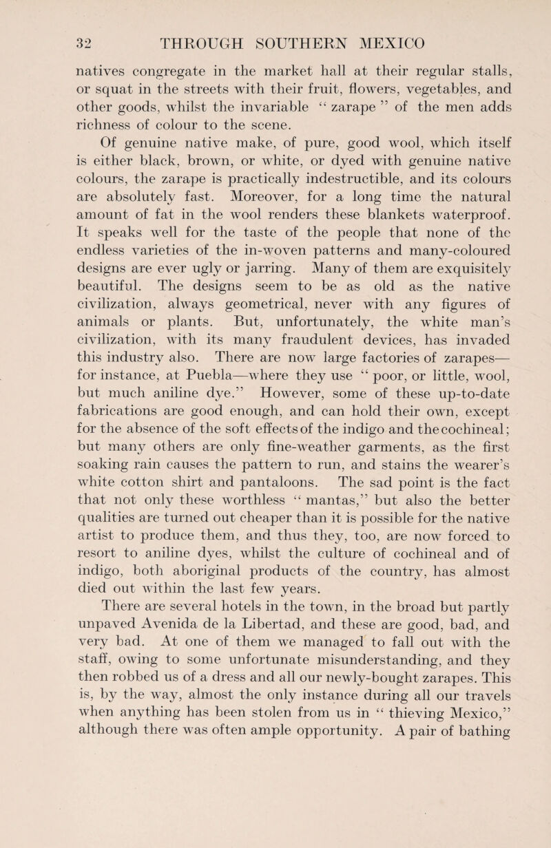 natives congregate in the market hall at their regular stalls, or squat in the streets with their fruit, flowers, vegetables, and other goods, whilst the invariable “ zarape ” of the men adds richness of colour to the scene. Of genuine native make, of pure, good wool, which itself is either black, brown, or white, or dyed with genuine native colours, the zarape is practically indestructible, and its colours are absolutely fast. Moreover, for a long time the natural amount of fat in the wool renders these blankets waterproof. It speaks well for the taste of the people that none of the endless varieties of the in-woven patterns and many-coloured designs are ever ugly or jarring. Many of them are exquisitely beautiful. The designs seem to be as old as the native civilization, alwaj^s geometrical, never with any figures of animals or plants. But, unfortunately, the white man’s civilization, with its many fraudulent devices, has invaded this industry also. There are now large factories of zarapes— for instance, at Puebla—where they use “ poor, or little, wool, but much aniline dye.” However, some of these up-to-date fabrications are good enough, and can hold their own, except for the absence of the soft effects of the indigo and the cochineal; but many others are only fine-weather garments, as the first soaking rain causes the pattern to run, and stains the wearer’s white cotton shirt and pantaloons. The sad point is the fact that not only these worthless “ mantas,” but also the better qualities are turned out cheaper than it is possible for the native artist to produce them, and thus they, too, are now forced to resort to aniline dyes, whilst the culture of cochineal and of indigo, both aboriginal products of the country, has almost died out within the last few years. There are several hotels in the town, in the broad but partly unpaved Avenida de la Libertad, and these are good, bad, and very bad. At one of them we managed to fall out with the staff, owing to some unfortunate misunderstanding, and they then robbed us of a dress and all our newly-bought zarapes. This is, by the way, almost the only instance during all our travels when anything has been stolen from us in “ thieving Mexico,” although there was often ample opportunity. A pair of bathing