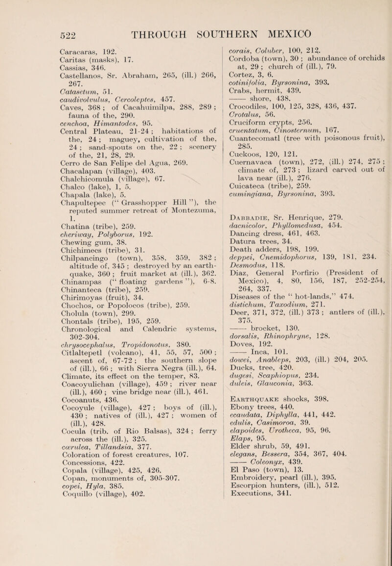 Caracaras, 192. Caritas (masks), 17. C^SSlQ/S 340 Castellanos, Sr. Abraham, 265, (ill.) 266, 267. Catasetum, 51. caudivolvulus, Cercoleptes, 457. Caves, 368 ; of Cacahuimilpa, 288, 289 ; fauna of the, 290. cenchoa, Himantodes, 95. Central Plateau, 21-24 ; habitations of the, 24; maguey, cultivation of the, 24 ; sand-spouts on the, 22 ; scenery of the, 21, 28, 29. Cerro de San Felipe del Agua, 269. Chacalapan (village), 403. Chalchicomula (village), 67. Chaleo (lake), 1, 5. Chapala (lake), 5. Chapultepec (“ Grasshopper Hill ”), the reputed summer retreat of Montezuma, 1. Chatina (tribe), 259. cheriway, Polyborus, 192. Chewing gum, 38. Chichimecs (tribe), 31. Chilpancingo (town), 358, 359, 382 ; altitude of, 345 ; destroyed by an earth¬ quake, 360; fruit market at (ill.), 362. Chinampas (“ floating gardens ”), 6-8. Chinanteca (tribe), 259. Cliirimoyas (fruit), 34. Chochos, or Popolocos (tribe), 259. Cholula (town), 299. Chontals (tribe), 195, 259. Chronological and Calendric systems, 302-304. chrysocephalus, Tropidonotus, 380. Citlaltepetl (volcano), 41, 55, 57, 500 ; ascent of, 67-72 ; the southern slope of (ill.), 66 ; with Sierra Negra (ill.), 64. Climate, its effect on the temper, 83. Coacoyulichan (village), 459 ; river near (ill.), 460 ; vine bridge near (ill.), 461. Cocoanuts, 436. Cocoyule (village), 427 ; boys of (ill.), 430; natives of (ill.), 427 ; women of (ill.), 428. Cocula (trib. of Rio Balsas), 324 ; ferry across the (ill.), 325. coerulea, Tillandsia, 377. Coloration of forest creatures, 107. Concessions, 422. Copala (village), 425, 426. Copan, monuments of, 305-307. copei, Hyla, 385. Coquillo (village), 402. corals, Coluber, 100, 213. Cordoba (town), 30 ; abundance of orchids at, 29 ; church of (ill.), 79. Cortez, 3, 6. cotinijolia, Byrsonina, 393. Crabs, hermit, 439. - shore, 438. Crocodiles, 100, 125, 328, 436, 437. Crotalus, 56. Cruciform crypts, 256. cruentatum, Cinosternum, 167. Cuantecomatl (tree with poisonous fruit), 285. Cuckoos, 120, 121. Cuernavaca (town), 272, (ill.) 274, 275 ; climate of, 273 ; lizard carved out of lava near (ill.), 276. Cuicateca (tribe), 259. cumingiana, Byrsonina, 393. Dabbadie, Sr. Henrique, 279. dacnicolor, Phyllomedusa, 454. Dancing dress, 461, 463. Datura trees, 34. Death adders, 198, 199. deppei, Cnemidophorus, 139, 181, 234. Desmodus, 118. Diaz, General Porfirio (President of Mexico), 4, 80, 156, 187, 252-254, 264, 337. Diseases of the “ hot-lands,” 474. distichum, Taxodium, 271. Deer, 371, 372, (ill.) 373 ; antlers of (ill.), 375. -brocket, 130. dorsalis, Rhinophryne, 128. Doves, 192. -Inca, 101. dowei, Anableps, 203, (ill.) 204, 205. Ducks, tree, 420. dugesi, Scaphiopus, 234. duleis, Glaucoma, 363. Earthquake shocks, 398. Ebony trees, 440. ccaudata, Diphylla, 441, 442. edulis, Casimoroa, 39. elapoides, Urotheca, 95, 96. Elaps, 95. Elder shrub, 59, 491. elegans, Bessera, 354, 367, 404. -Coleonyx, 439. El Paso (town), 13. Embroidery, pearl (ill.), 395. Escorpion hunters, (ill.), 512. Executions, 341.