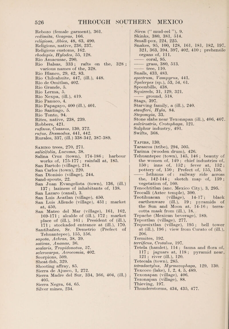 Rebozo (female garment), 361. redimita, Geagras, 166. religiosa, Abies, 48, 63, 490. Religions, native, 236, 237. Religious customs, 162. rhodopis, Hylodes, 55, 128. Rio Amacusac, 290. Rio Balsas, 333 ; rafts on the, 328 ; various names of the, 328. Rio Blanco, 29, 42, 83. Rio Chilcahuite, 447, (ill.), 448. Rio de Omitlan, 402. Rio Grande, 5. Rio Lerma, 5. Rio Nexpa, (ill.), 419. Rio Panuco, 4. Rio Papagayo, 400 (ill.), 401. Rio Santiago, 5. Rio Tonto, 94. Rites, native, 238, 239. Robbers, 421. rufmus, Coassus, 130, 372. rufus, Desmodus, 441, 442. Rurales, 337, (ill.) 338-342, 387-389. Sabino trees, 270, 271. salicifolia, Lucuma, 38. Salina Cruz (town), 174-186; harbour works of, 175-177 ; rainfall at, 185. San Bartolo (village), 214. San Carlos (town), 220. San Dionisio (village), 244. Sand-spouts, 22. San Juan Evangelista (town), 136, (ill.) 137 ; laziness of inhabitants of, 138. San Lazaro (canal), 3. San Luis Acatlan (village), 450. San Luis Allende (village), 451 ; market at, 450. San Mateo del Mar (village), 161, 162, 169-171 ; alcalde of (ill.), 172 ; market place of (ill.), 161 ; President of (ill.), 171 ; stockaded entrance at (ill.), 170. Santibanez, Sr. Demetrio (Prefect of Tehuantepec), 155, 156. sapota, Achras, 38, 39. sativas, Ananas, 36. scalaris, Tropidonotus, 57. sclerocarpa, Acrocomia, 402. Scorpions, 509. Sheat-fish, 329. Shooting affray, 85. Sierra de Ajusco, 1, 272. Sierra Madre del Sur, 334, 366, 404, (ill.) 405. Sierra Negra, 64, 65. Silver mines, 234. Siren (“ mud-eel ”), 9. Skinks, 380, 381, 514. Small-pox, 224, 225. Snakes, 95, 100, 128, 161, 181, 182, 197, 321, 363, 394, 397, 402, 410 ; prehensile organs of, 111. - coral, 95. —— grass, 380, 513. -tree, 110. Snails, 433, 483. spectrum, Vampyrus, 441. Spelerpes (sp.), 53, 54, 61. Spoonbills, 438. Squirrels, 31, 129, 321. -ground, 518. Stags, 397. Starving family, a (ill.), 240. staufferi, Hyla, 84. Stegomyia, 33. Stone slabs near Texonapan (ill.), 406, 407. sidcirostris, Crotopliaga, 121. Sulphur industry, 491. Swifts, 368. Tapirs, 130. Tarascos (tribe), 294, 505. Tarima (wooden drum), 426. Tehuantepec (town), 145, 146 ; beauty of the women of, 149 ; chief industries of, 150; inns of, 152 ; fever at, 152 ; pottery of, 150 ; Prefect of, 155, 156. - Isthmus of : railway ride across the, 142-144 ; sketch map of, 159 ; vegetation of, 160. Tenochtitlan (anc. Mexico City), 3, 295. Teocalli (Aztec temple), 300. Teotihuacan (village), 14-17 ; black earthenware (ill.), 19; pyramids of the Sun and Moon at, 14-16 ; terra¬ cotta mask from (ill.), 18. Tepache (Mexican beverage), 189. Tepoztlan (village), 277. Tequesixtlan (village), 195 ; bell tower at (ill.), 196 ; view from Curato of (ill.), 206. Termites, 192. terrificus, Crotalus, 197. Tetela (hamlet), 114 ; fauna and flora of, 117 ; jaguars at, 118 ; pyramid near, 121 ; river (ill.), 120. Tetecala (town), 285. tetradactylus, Myrmecophaga, 129, 130. Texcoco (lake), 1, 2, 4, 5, 489. Texonapan (village), 406. Tezonapan (village), 88. Thieving, 197. Thunderstorms, 434, 435, 477.