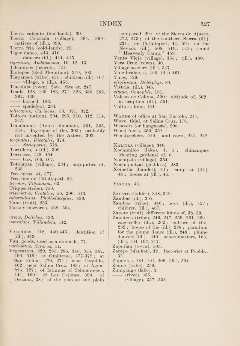 Tierra caliente (hot-lands), 30. Tierra Colorada (village), 394, 399 ; natives of (ill.), 398. Tierra fria (cold-lands), 25. Tiger dance, 413, 416. —— dancers (ill.), 414, 415. tigrinum, Arnblystoma, 10, 12, 13. Tilcampos (lizards), 121. Tiotepec (God Mountain), 379, 402. Tlapaneca (tribe), 451 ; children (ill.), 467 -village, a (ill.), 455. Tlacolula (town), 246 ; fete at, 247. Toads, 128, 160, 183, 271, 326, 380, 385, 397, 439. -horned, 183. -spadefoot, 234. toltecanus, Cariacus, 53, 371, 372. Toltecs (nation), 294, 295, 310, 312, 314, 315. Tonalamatl (Aztec almanac), 301, 305, 314 ; day-signs of the, 302 ; probably not invented by the Aztecs, 303. torquatus, Dicotyles, 374. - Sceloporus, 518. Tortillera, a (ill.), 399. Tortoises, 128, 454. — box, 166, 167. Totolapan (village), 234 ; antiquities of, 235. Tree-ferns, 44, 377. Tree-line on Citlaltepetl, 62. tricolor, Tillandsia, 63. Triques (tribe), 259. triseriatus, Crotalus, 56, 200, 513. tuberculosus, Phyllodactylics, 439. Tuna (fruit), 233. Turkey-buzzards, 438, 504. urens, Dolichos, 433. usneoides, Tillandsia, 142. Vampires, 118, 440-445; dentition of (ill.), 443. Van, goods, used as a domicile, 77. variegatus, Sciurus, 51. Vegetation, 220, 285, 286, 346, 355, 367, 490, 516 ; at Omilteme, 377-379 ; at San Felipe, 270, 271 ; near Coquillo, 402 ; near Salina Cruz, 183 ; of Agua- fria, 127 ; of Isthmus of Tehuantepec, 141, 160; of Los Cajones, 390; of Orizaba, 38 ; of the plateau and plain compared, 29 ; of the Sierra de Ajusco, 272, 273 ; of the southern Sierra (ill.), 231 ; on Citlaltepetl, 41, 59 ; on the Nevado (ill.), 508, 510,. 513 ; round “ Heavenly Camp,” 459 Venta Vieja (village), 355; (ill.), 480. Vera Cruz (town), 30. Village scenery (ill.), 347. Vine-bridge, a, 460, (ill.) 461. Vines, 429. virginiana, Didelpliys, 84. Vistola, (ill.), 345. vittata, Conophis, 181. Volcan de Colima, 500 ; altitude of, 502 in eruption (ill.), 501. Vulture, king, 454. Wands of office at San Bartolo, 214. Wave, tidal, at Salina Cruz, 176. Weavers (or liangnests), 206. Wood-fowls, 350, 351. Woodpeckers, 516 ; and cacti, 231, 232. Xalttla (village), 346. Xochimilco (.lake), 1, 5 ; chinampas (floating gardens) of, 6. Xochipala (village), 354. Xochiquetzal (goddess), 283. Xometla (hamlet), 41 ; camp at (ill ), 45 ; house at (ill.), 45. • Yuccas, 43. Zacate (fodder), 348, 349. Zambas (ill.), 357. Zambos (tribe), 446; boys (ill.), 427 ; children (ill.), 467. Zapote (fruit), different kinds of, 38, 39. Zapoteca (tribe), 246, 247, 259, 261, 269 ; cage-seller (ill.), 262 ; culture of the, 252 ; house of the (ill.), 238 ; parading for the plume dance (ill.), 248 ; plume dancers (ilk), 249 ; schoolmasters, 163. (ill.), 164, 197, 217. Zapotlan (town), 503. Zarape (blanket), 32 ; factories at Puebla. 32. Zopilotes, 181, 191, 206, (ilk), 504. Zoque (tribe), 259. Zumpango (lake), 3. -(river), 355. -(village), 357, 358.