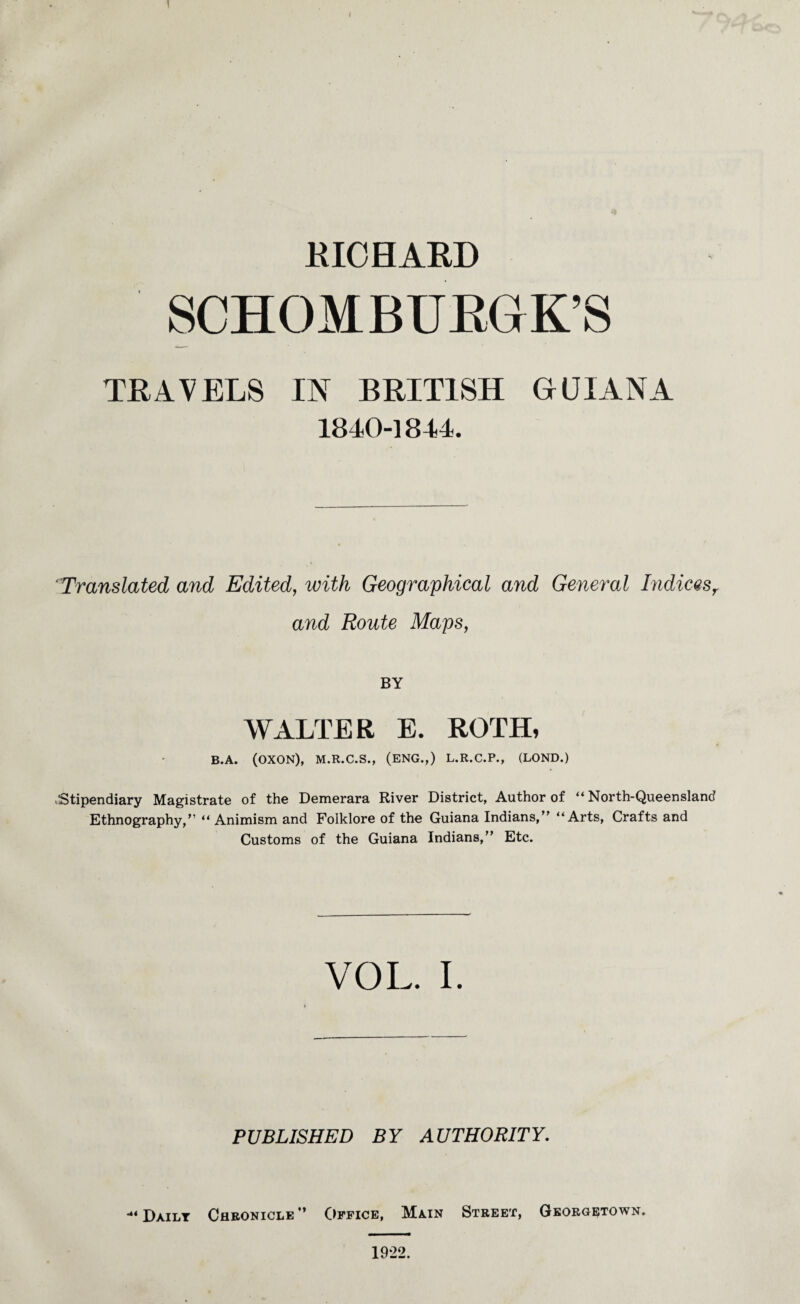 RICHARD SCHOMBURGK’S TRAVELS IN BRITISH GUIANA 1840-1844. Translated and Edited, with Geographical and General Indicesr and Route Maps, BY WALTER E. ROTH, B.A. (OXON), M.R.C.S., (ENG.,) L.R.C.P., (LOND.) Stipendiary Magistrate of the Demerara River District, Author of “ North-Queensland Ethnography,” “ Animism and Folklore of the Guiana Indians,” “Arts, Crafts and Customs of the Guiana Indians,” Etc. VOL. I PUBLISHED BY AUTHORITY. •“Daily Chronicle” Office, Main Street, Georgetown. 1922.