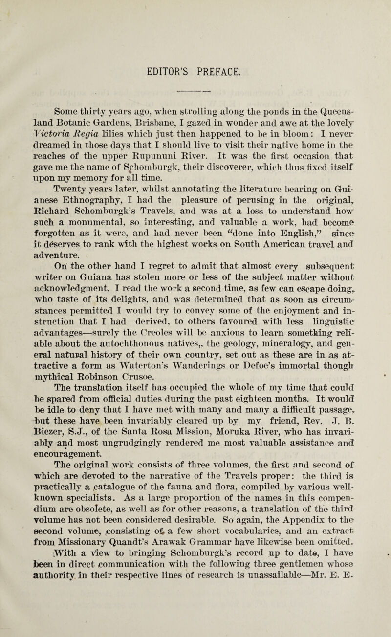 Some thirty years ago, when strolling along the ponds in the Queens¬ land Botanic Gardens, Brisbane, I gazed in wonder and awe at the lovely Victoria Regia lilies which just then happened to be in bloom: I never dreamed in those davs that I should live to visit their native home in the «/ reaches of the upper Kupununi River. It was the first occasion that gave me the name of Schomburgk^ their discoverer, which thus fixed itself upon my memory for all time. Twenty years later, whilst annotating the literature bearing on Gui¬ anese Ethnography, I had the pleasure of perusing in the original, Richard Schomburgk’s Travels, and was at a loss to understand how such a monumental, so interesting, and valuable a work, had become forgotten as it were, and had never been “done into English,” since it deserves to rank with the highest works on South American travel and adventure. On the other hand I regret to admit that almost every subsequent writer on Guiana has stolen more or less of the subject matter without acknowledgment. I read the work a second time, as few can escape doing,, who taste of its delights, and was determined that as soon as circum¬ stances permitted I would try to convey some of the enjoyment and in¬ struction that I had derived, to others favoured with less linguistic advantages—surely the Creoles will be anxious to learn something reli¬ able about the autochthonous natives,, the geology, mineralogy, and gen¬ eral natural history of their own country, set out as these are in as at¬ tractive a form as Waterton's Wanderings or Defoe’s immortal though mythical Robinson Crusoe. The translation itself has occupied the whole of my time that could be spared from official duties during the past eighteen months. It would be idle to deny that I have met with many and many a difficult passage, but these have been invariably cleared up by my friend, Rev. J. B. Biezer, S.J., of the Santa Rosa Mission, Moruka River, who has invari¬ ably and most ungrudgingly rendered me most valuable assistance and encouragement. The original work consists of three volumes, the first and second of which are devoted to the narrative of the Travels proper: the third is practically a catalogue of the fauna and flora, compiled by various well- known specialists. As a large proportion of the names in this compen¬ dium are obsolete, as well as for other reasons, a translation of the third volume has not been considered desirable. So again, the Appendix to the second volume, ^consisting of, a few short vocabularies, and an extract from Missionary Quandt's Arawak Grammar have likewise been omitted. With a view to bringing Schomburgk’s record up to date, I have been in direct communication with the following three gentlemen whose authority in their respective lines of research is unassailable—Mr. E. E-