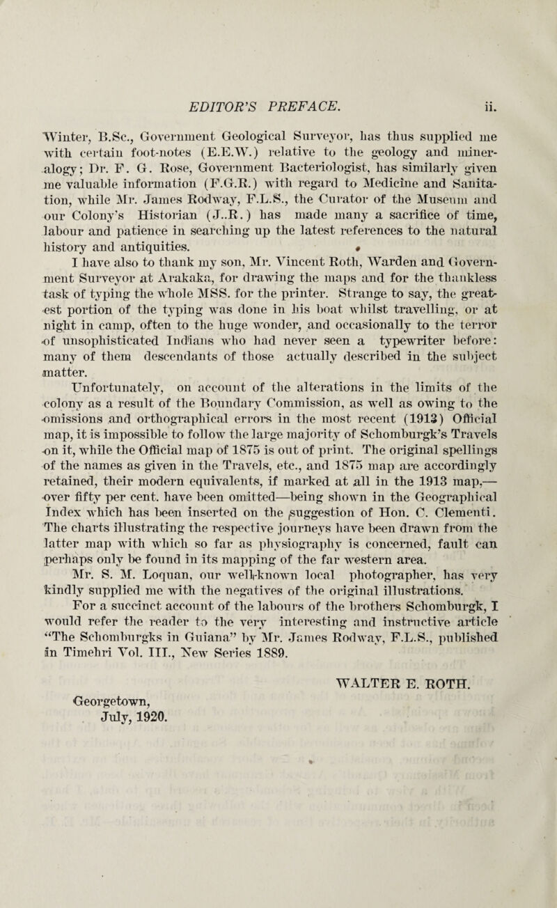 Winter, B.Sc., Government Geological Surveyor, lias thus supplied me with certain foot-notes (E.E.W.) relative to the geology and miner¬ alogy; Dr. F. G. Rose, Government Bacteriologist, has similarly given me valuable information (F.G.R.) with regard to Medicine and Sanita¬ tion, while Mr. James Rodway, F.L.S., the Curator of the Museum and our Colony's Historian (J..R.) has made many a sacrifice of time, labour and patience in searching up the latest references to the natural history and antiquities. # I have also to thank my son, Mr. Vincent Roth, Warden and Govern¬ ment Surveyor at Arakaka, for drawing the maps and for the thankless task of typing the whole MSS. for the printer. Strange to say, the great¬ est portion of the typing was done in his boat whilst travelling, or at night in camp, often to the huge wonder, and occasionally to the terror of unsophisticated Indians who had never seen a typewriter before: many of them descendants of those actually described in the subject matter. Unfortunately, on account of the alterations in the limits of the colony as a result of the Boundary Commission, as well as owing to the omissions and orthographical errors in the most recent (1913) Official map, it is impossible to follow the large majority of Schomburgk’s Travels on it, while the Official map of 1875 is out of print. The original spellings of the names as given in the Travels, etc., and 1875 map are accordingly retained, their modern equivalents, if marked at nil in the 1913 map,— over fifty per cent, have been omitted—being shown in the Geographical Index which has been inserted on the (Suggestion of Hon. C. dementi. The charts illustrating the respective journeys have been drawn from the latter map with which so far as physiography is concerned, fault can perhaps only be found in its mapping of the far western area. Mr. S. M. Loquan, our well-known local photographer, has very kindly supplied me with the negatives of the original illustrations. For a succinct account of the labours of the brothers Schomburgk, I would refer the reader to the very interesting and instructive article “The Schomburgks in Guiana” by Mr. James Rodwav, F.L.S., published in Timehri Vol. III., New Series 1889. Georgetown, July, 1920. WALTER E. ROTH.