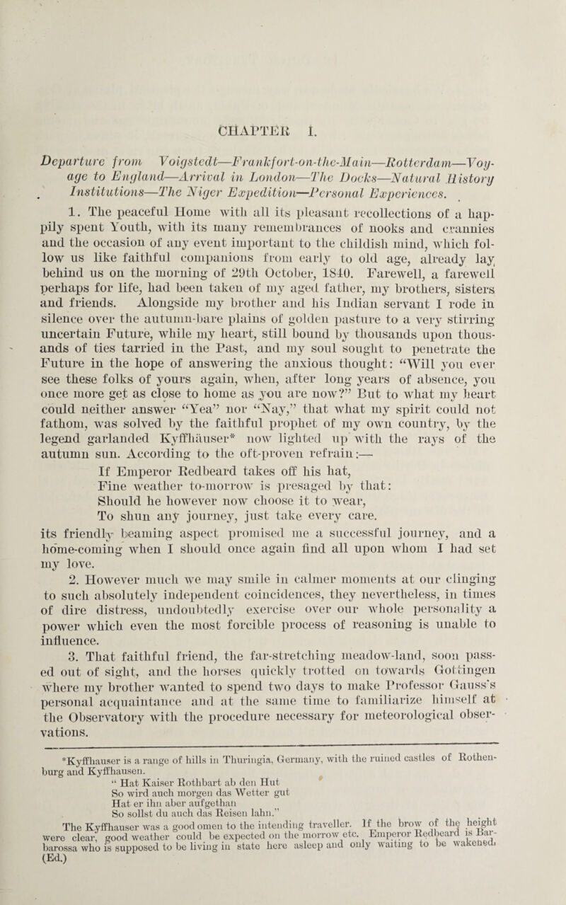 Departure from Voigstedt—Frankfort-on-the-Main—Rotterdam—Voy¬ age to England—Arrival in London—The Docks—Natural History Institutions—The Niger Expedition—Personal Experiences. 1. The peaceful Home with all its pleasant recollections of a hap¬ pily spent Youth, with its many remembrances of nooks and crannies and the occasion of any event important to the childish mind, which fol¬ low us like faithful companions from early to old age, already lay behind us on the morning of 29th October, 1840. Farewell, a farewell perhaps for life, had been taken of my aged father, my brothers, sisters and friends. Alongside my brother and his Indian servant I rode in silence over the autumn-bare plains of golden pasture to a very stirring uncertain Future, while my heart, still bound by thousands upon thous¬ ands of ties tarried in the Past, and my soul sought to penetrate the Future in the hope of answering the anxious thought: “Will you ever see these folks of yours again, when, after long years of absence, you once more get as close to home as you are now?” But to what my heart could neither answer “Yea” nor “Nay,” that what my spirit could not fathom, was solved by the faithful prophet of my own country, by the legend garlanded Kyffhauser* now lighted up with the rays of the autumn sun. According to the oft-proven refrain-— If Emperor Redbeard takes off his hat, Fine weather to-morrow is presaged by that: Should he however now choose it to wear, To shun any journey, just take every care. its friendly beaming aspect promised me a successful journey, and a home-coming when I should once again find all upon whom I had set my love. 2. However much we may smile in calmer moments at our clinging to such absolutely independent coincidences, they nevertheless, in times of dire distress, undoubtedly exercise over our whole personality a power which even the most forcible process of reasoning is unable to influence. 3. That faithful friend, the far-stretching meadow-land, soon pass¬ ed out of sight, and the horses quickly trotted on towards Gottingen where my brother wanted to spend two days to make Professor Gauss's personal acquaintance and at the same time to familiarize himself at the Observatory with the procedure necessary for meteorological obser¬ vations. *Kyffliauser is a range of hills in Thuringia, Germany, with the ruined castles of Rothem burg and Kyffhausen. “ Hat Kaiser Rothbart ab den Hut So wird auch morgen das Wetter gut Hat er ihn aber aufgethali So sollst du auch das Reisen lahn.” The Kyffhauser was a good omen to the intending traveller. If the brow of the height were clear, good weather could be expected on the morrow etc. Emperor Redbeard is Ear- barossa who is supposed to be living in state here asleep and only waiting to be wakened, (Ed.)