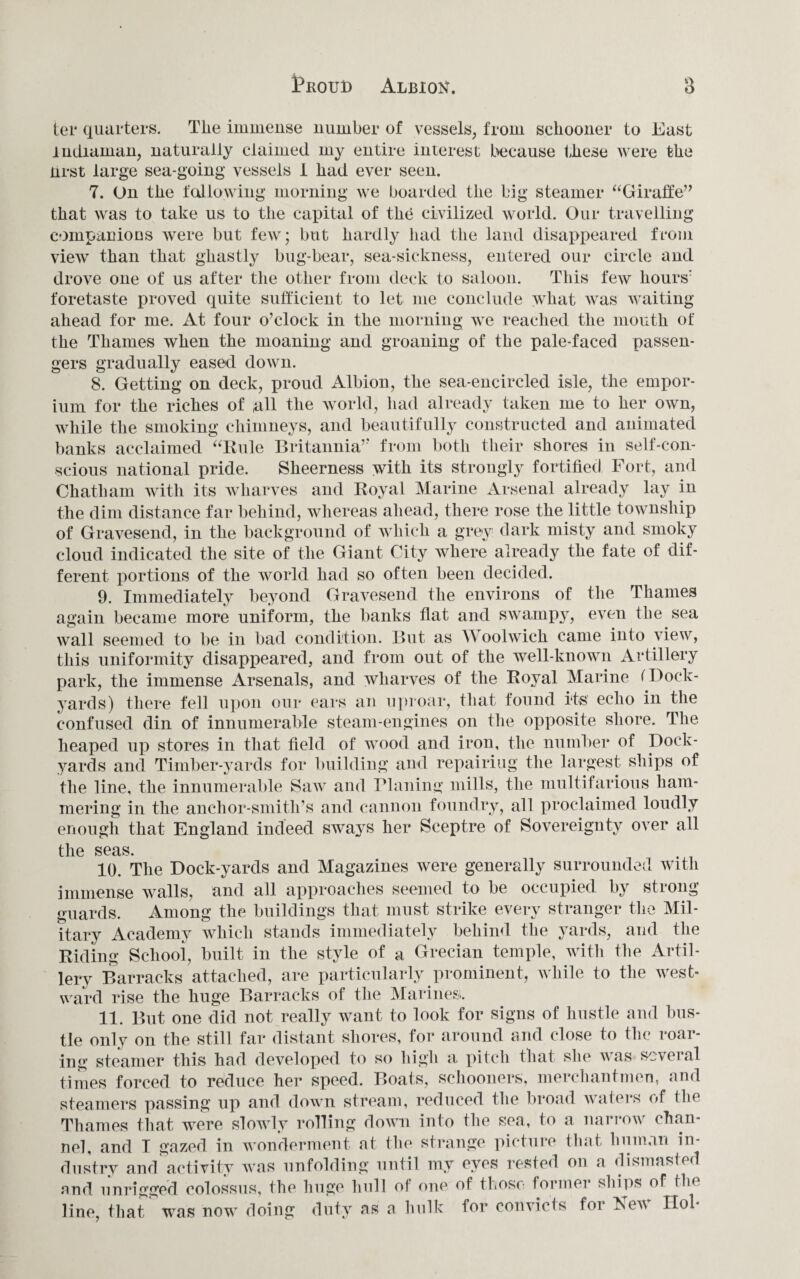 ter quarters. The immense number of vessels, from schooner to East ludiainan, naturally claimed my entire interest because these were the nrst large sea-going vessels I had ever seen. 7. On the fallowing morning we boarded the big steamer “Giraffe” that was to take us to the capital of the civilized world. Our travelling companions were but few; but hardly had the land disappeared from view than that ghastly bug-bear, sea-sickness, entered our circle and drove one of us after the other from deck to saloon. This few hours’ foretaste proved quite sufficient to let me conclude \vhat was waiting- ahead for me. At four o’clock in the morning we reached the mouth of the Thames when the moaning and groaning of the pale-faced passen¬ gers gradually eased down. 8. Getting on deck, proud Albion, the sea-encircled isle, the empor¬ ium for the riches of all the world, had already taken me to her own, while the smoking chimneys, and beautifully constructed and animated banks acclaimed “Rule Britannia’’ from both their shores in self-con¬ scious national pride. Sheerness with its strongly fortified Fort, and Chatham with its wharves and Royal Marine Arsenal already lay in the dim distance far behind, whereas ahead, there rose the little township of Gravesend, in the background of which a grey dark misty and smoky cloud indicated the site of the Giant City where already the fate of dif¬ ferent portions of the world had so often been decided. 9. Immediately beyond Gravesend the environs of the Thames again became more uniform, the banks flat and swampy, even the sea wall seemed to be in bad condition. But as A oolwich came into view, this uniformity disappeared, and from out of the well-known Artillery park, the immense Arsenals, and wharves of the Royal Marine (Dock¬ yards) there fell upon our ears an uproar, that found its echo in the confused din of innumerable steam-engines on the opposite shore. The heaped up stores in that field of wood and iron, the number of Dock¬ yards and Timber-yards for building and repairing the largest ships of the line, the innumerable Saw and Planing mills, the multifarious ham¬ mering in the anchor-smith’s and cannon foundry, all proclaimed loudly enough that England indeed sways her Sceptre of Sovereignty over all the seas. 10. The Dock-yards and Magazines were generally surrounded with immense walls, and all approaches seemed to be occupied by strong guards. Among the buildings that must strike every stranger the Mil¬ itary Academy which stands immediately behind the yards, and the Riding Scliooi, built in the style of a Grecian temple, with the Artil¬ lery Barracks attached, are particularly prominent, while to the west¬ ward rise the huge Barracks of the Marines. 11. But one did not really want to look for signs of hustle and bus¬ tle only on the still far distant shores, for around and close to tin' roar¬ ing steamer this had developed to so high a pitch that she was several times forced to reduce her speed. Boats, schooners, merchantmen, and steamers passing up and down stream, reduced the broad waters of the Thames that were slowly rolling down into the sea, to a narrow chan¬ nel, and I gazed in wonderment at the strange picture that human in¬ dustry and activity was unfolding until my eyes rested on a dismasted and unrigged colossus, the huge hull ol one of those former ships of the line, that was now doing duty as a hulk lor convicts for h>ev Hob