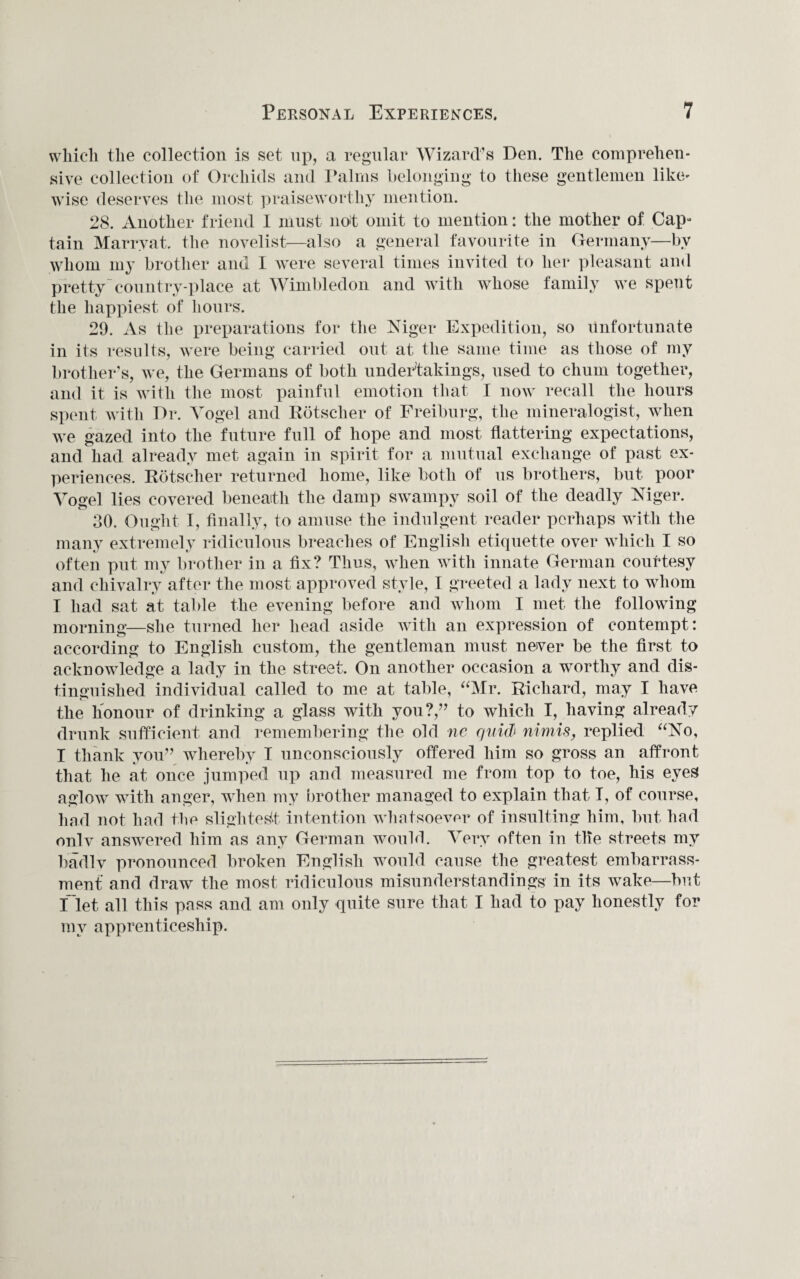 which the collection is set up, a regular Wizard’s Den. The comprehen¬ sive collection of Orchids and Palms belonging to these gentlemen like¬ wise deserves the most praiseworthy mention. 28. Another friend I must not omit to mention: the mother of Cap- tain Marryat. the novelist—also a general favourite in Germany—by whom my brother and I were several times invited to her pleasant and pretty'country-place at Wimbledon and with whose family we spent the happiest of hours. 29. As the preparations for the Mger Expedition, so unfortunate in its results, were being carried out at the same time as those of my brother’s, we, the Germans of both undertakings, used to chum together, and it is with the most painful emotion that I now recall the hours spent with Dr. Vogel and Rotscher of Freiburg, the mineralogist, when we gazed into the future full of hope and most flattering expectations, and had already met again in spirit for a mutual exchange of past ex¬ periences. Rotscher returned home, like both of us brothers, but poor Vogel lies covered beneath the damp swampy soil of the deadly Niger. 30. Ought I, finally, to amuse the indulgent reader perhaps with the many extremely ridiculous breaches of English etiquette over which I so often put my brother in a fix? Thus, when with innate German courtesy and chivalry after the most approved style, 1 greeted a lady next to whom I had sat at table the evening before and whom I met the following morning—she turned her head aside with an expression of contempt: according to English custom, the gentleman must never be the first to acknowledge a lady in the street. On another occasion a worthy and dis¬ tinguished individual called to me at table, “Mr. Richard, may I have the honour of drinking a glass with you?/’ to which I, having already drunk sufficient and remembering the old ne quid5 nimis, replied “No, I thank you” whereby I unconsciously offered him so gross an affront that he at once jumped up and measured me from top to toe, his eyes aglow with anger, when my brother managed to explain that I, of course, had not had the slightest intention whatsoever of insulting him, but had onlv answered him as any German would. Very often in the streets my badly pronounced broken English would cause the greatest embarrass¬ ment and draw the most ridiculous misunderstandings in its wake—but flet all this pass and am only quite sure that I had to pay honestly for my apprenticeship.