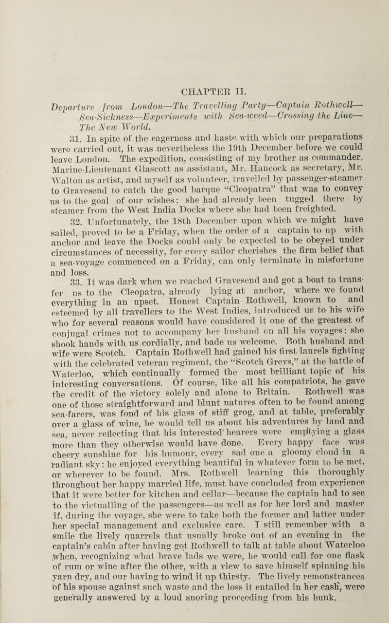 CHAPTER II. Departure from Loudon—The Travelling Party- Captain Rothwell * Sea-Sickness—Experiments with Sea-weed—Crossing the Line— The New World. 31. In spite of tlie eagerness and liaste with which our preparations were carried out, it was nevertheless the 19th December before we could leave London. The expedition, consisting of my brother as commander. Marine-Lieutenant Glascott as assistant, Mr. Hancock as secretary, Mr. Walton as artist, and myself as volunteer, travelled by passenger-steamer to Gravesend to catch the good barque “Cleopatra” that was to convey us to the goal of our wishes: she had already been tugged there by steamer from the West India Docks where she had been freighted. 32. Unfortunately, the 18th December upon which we might have sailed,,proved to be a Friday, when the order of a captain to up with anchor and leave the Docks^ could only be expected to be obeyed under circumstances of necessity, for every sailor cherishes the firm belief that a sea-voyage commenced on a Friday, can only terminate in misfortune and loss. 33. It was dark when we reached Gravesend and got a boat to trans¬ fer us to the Cleopatra, already lying at anchor, where we found everything in an upset. Honest Captain Rothwell, known to and esteemed by all travellers to the West Indies, introduced us to his wife who for several reasons would have considered it one of the greatest of conjugal crimes not to accompany her husband on all his voyages: she shook hands with us .cordially, and bade us welcome. Both husband and wife were Scotch. Captain Rothwell had gained his first laurels fighting with the celebrated veteran regiment, the “Scotch Greys,” at the battle of Waterloo, which continually formed the most brilliant topic of his interesting conversations. Of course, like all his compatriots, he gave the credit of the victory solely and alone to Britain. Rothwell was one of those straightforward and blunt natures often to be found among sea-farers, was fond of his glass of stiff grog, and at table, preferably over a glass of wine, he would tell us about his adventures by land and sea, never reflecting that his interested1 hearers were emptying a glass more than they otherwise would have done. Every happy face . was cheery sunshine for his humour, every sad one a gloomy cloud in a radiant sky: he enjoyed everything beautiful in whatever form to be met, or wherever to be found. Mrs. Rothwell learning this thoroughly throughout her happy married life, must have concluded from experience that it were better for kitchen and cellar—because the captain had to see to the victualling of the passengers—as well as for her lord and master if, during the voyage, she were to take both the former and latter under her special management and exclusive care. I still remember with a smile the lively quarrels that usually broke out of an evening in the captain’s cabin after having got Rothwell to talk at table about Waterloo ;when, recognizing what brave lads we were, he would call for one flask of rum or wine after the other, with a view to save himself spinning his yarn dry, and our having to wind it up thirsty. The lively remonstrances of his spouse against such waste and the loss it entailed in her cash, were generally answered by a loud snoring proceeding from his bunk.