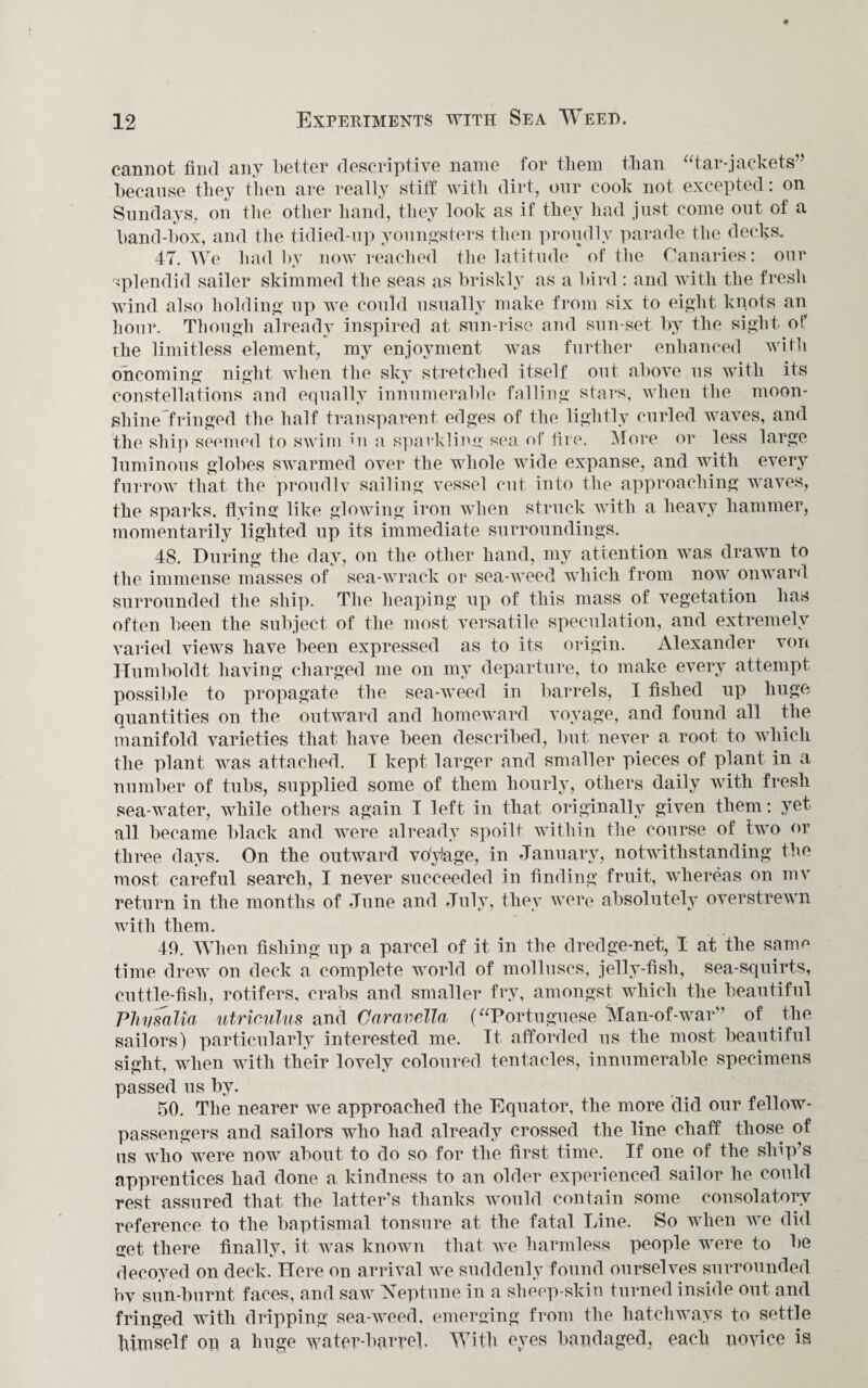 cannot find any better descriptive name for them than “tar-jackets” because they then are really stiff with dirt, our cook not excepted: on Sundays, on the other hand, they look as if they had just come out of a band-box, and the tidied-up youngsters then proudly parade the decks. 47. We bad by now reached the latitude of the Canaries: our splendid sailer skimmed the seas as briskly as a bird : and with the fresh wind also holding up we could usually make from six to eight knots an hour. Though already inspired at sun-rise and sun-set by the sight of The limitless element, my enjoyment was further enhanced with oncoming night when the sky stretched itself out above us with its constellations and equally innumerable falling stars, when the moon¬ shine fringed the half transparent edges of the lightly curled waves, and the ship seemed to swim in a sparkling sea of fire. More or less large luminous globes swarmed over the whole wide expanse, and with every furrow that the proudly sailing vessel cut into the approaching waves, the sparks, flying like glowing iron when struck with a heavy hammer, momentarily lighted up its immediate surroundings. 48. During the day, on the other hand, my attention was drawn to the immense masses of sea-wrack or sea-weed which from now onward surrounded the ship. The heaping up of this mass of vegetation has often been the subject of the most versatile speculation, and extremely varied views have been expressed as to its origin. Alexander von Humboldt having charged me on my departure, to make every attempt possible to propagate the sea-weed in barrels, I fished up huge quantities on the outward and homeward voyage, and found all the manifold varieties that have been described, but never a root to which the plant was attached. I kept larger and smaller pieces of plant in a number of tubs, supplied some of them hourly, others daily with fresh sea-water, while others again I left in that originally given them: yet all became black and were already spoilt within the course of two or three days. On the outward vo'ylage, in January, notwithstanding the most careful search, I never succeeded in finding fruit, whereas on mv return in the months of June and July, they were absolutely overstrewn with them. 49. When fishing up a parcel of it in the dredge-net, I at the same time drew on deck a complete world of molluscs, jelly-fish, sea-squirts, cuttle-fish, rotifers, crabs and smaller fry, amongst which the beautiful Phyfalia utriculus and Caravella (“Portuguese Man-of-war” of the sailors) particularly interested me. It afforded us the most beautiful sight, when with their lovely coloured tentacles, innumerable specimens passed us by. 50. The nearer we approached the Equator, the more did our fellow- passengers and sailors who had already crossed the line chaff those of us who were now about to do so for the first time. If one of the ship’s apprentices had done a kindness to an older experienced sailor he could rest assured that the latter’s thanks would contain some consolatory reference to the baptismal tonsure at the fatal Line. So when we did get there finally, it was known that we harmless people were to be decoyed on deck. Here on arrival we suddenly found ourselves surrounded by sun-burnt faces, and saAV Neptune in a sheep-skin turned inside out and fringed with dripping sea-weed, emerging from the hatchways to settle himself on a huge water-barrel With eyes bandaged, each novice is