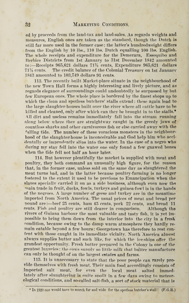 ed by proceeds from the land-tax and land-sales. As regards weights and measures, English ones are taken as the standard, though the Dutch is still far more used in the former case: the latter’s hundredweight differs from the English by 10 lbs., 110 lbs. Dutch equalling 100 lbs. English. The whole receipts and expenditure for the Demerara, Essequibo and Berbice Districts from 1st January to 31st December 1842 amounted to:—Receipts 965,621 dollars 71% cents, Expenditure 965,621 dollars 71% cents. The credit balance of the Colonial Treasury on 1st January 1843 amounted to 103,749 dollars 91 cents. 113. The recently built Market-place situate in the neighbourhood of the new Town Hall forms a highly interesting and lively picture, and as regards elegance of surroundings could undoubtedly be surpassed by but few European ones. The whole place is bordered by the finest shops up to which the clean and spotless butchers- stalls extend: these again lead to the large slaughter-houses built over the river where all cattle have to be killed and cleaned, only after which can they be brought in to the stalls.* Ml dirt and useless remains immediately fall into the stream running along below where they are straightway caught in the greedy jaws of countless sharks and other carnivorous fish or else carried away with the ^ailing tide. The number of these voracious monsters in the neighbour¬ hood of the slaughter!house is inconceivable and God help him who acci¬ dentally or imprudently slips into the water. In the case of a negro who during my stay fell into the water one only found a few gnawed bones when the tide fell not half an hour later. 114. But however plentifully the market is supplied with meat and poultry, they both command an unusually high figure, for the reason that, in the former case, unless sold on the same day as slaughtered the meat turns bad, arid in the latter because poultry-farming is no longer fostered to the extent it used to be previous to Emancipation when the slaves specially carried it on as a side business, although even now the main trade in fruit, ducks, fowls, turkeys and guinea-fowl is in the hands of the negroes. A large number of geese and turkey are in the meantime imported from North America. The usual prices of meat, and bread per pound are:—beef 25 cents, ham 45 cents, pork 22 cents, and bread 11 cents. Fish and poultry are still dearer in comparison. Although the rivers of Guiana harbour the most valuable and tasty fish, it is yet im¬ possible to bring them down from the interior into the city in a fresh condition, because owing to the damp warm atmosphere they hardly re¬ main eatable beyond a few hours: Georgetown has therefore to rest con¬ tent with those caught in its immediate vicinity. North America almost always supplies butter and such like, for which the ice-ships offer the grandest opportunity. Fresh butter prepared in the Colony is one of the greatest luxuries: the cows supply so little milk that bultter manufacture can only be thought of on the largest estates and farms. 115. It is unnecessary to state that the poor people can rarely pro¬ vide themselves with fresh meat. Their main food accordingly consists of imported salt meat, for even the local meat salted immed¬ iately after slaughtering is unite spoilt in a few davs owing to meteor¬ ological conditions, and so-called salt-fish, a sort of stock material that is * In 1920 one would have to search far and wide for the spotless batcher’s stall! (F,G,R.)