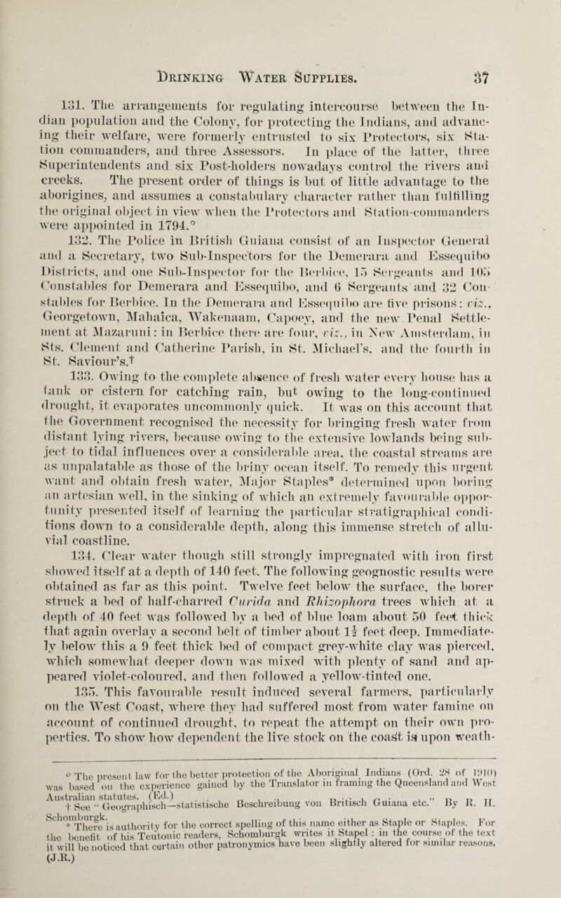 Drinking Water Supplies, 131. The arrangements for regulating intercourse between the In¬ dian population and the Colony, for protecting the Indians, and advanc¬ ing their welfare, were formerly entrusted to six Protectors, six Sta¬ tion commanders, and three Assessors. In place of the latter, three Superintendents and six Post-holders nowadays control the rivers and creeks. The present order of things is but of little advantage to the aborigines, and assumes a constabulary character rather than fulfilling the original object in view when the Protectors and Station-commanders were appointed in 1794.° 132. The Police in British Guiana consist of an Inspector General and a Secretary, two Sub-Inspectors for the Demerara and Essequibo Districts, and one Sub-Inspector for the Berbice, 15 Sergeants and 105 Constables for Demerara and Essequibo, and 0 Sergeants and 32 Con¬ stables for Berbice. In the Demerara and Essequibo are five prisons: viz., Georgetown, Mahaica, Wakenaam, Capoey, and the new Penal Settle¬ ment at Mazaruni: in Berbice there are four, viz.} in New Amsterdam, in Sts. Clement and Catherine Parish, in St. Michael s, and the fourth in St. Saviour’s.! 133. Owing to the complete absence of fresh water every house has a tank or cistern for catching rain, but owing to the long-continued drought, it evaporates uncommonly quick. It was on this account that the Government recognised the necessity for bringing fresh water from distant lying rivers, because owing to the extensive lowlands being sub¬ ject to tidal influences over a considerable area, the coastal streams are as unpalatable as those of the briny ocean itself. To remedy this urgent want and obtain fresh water, Major Staples* determined upon boring an artesian well, in the sinking of which an extremely favourable oppor¬ tunity presented itself of learning the particular stratigraphical condi¬ tions down to a considerable depth, along this immense stretch of allu¬ vial coastline. 134. Clear water though still strongly impregnated with iron first showed itself at a depth of 140 feet. The following geognostic results were obtained as far as this point. Twelve feet below the surface, the borer struck a bed of half-charred Curida and Rhizophora trees which at a depth of 40 feet was followed by a bed of blue loam about 50 feet thick that again overlay a second belt of timber about li feet deep. Immediate¬ ly below this a 9 feet thick bed of compact grey-white clay was pierced, which somewhat deeper down was mixed with plenty of sand and ap¬ peared violet-coloured, and then followed a yellow-tinted one. 135. This favourable result induced several farmers, particularly on the West Coast, where they had suffered most from water famine on account of continued drought, to repeat the attempt on their own pro¬ perties. To show how dependent the live stock on the coa.4t is upon weath- ° The present law for the better protection of the Aboriginal Indians (Ord. 2H of liUO) was based on the experience gained by the Translator in framing the Queensland and West t See “ Geographisch—statistische Beschreibung von Britisch Guiana etc. By R. II. Schoniburgk.^ for the correct spelling of this name either as Staple or Staples. For the benefit of his Teutonic readers, Schomburgk writes it Stapel : in the course of the text it will be noticed that certain other patronymics have been slightly altered for similar reasons. (J.R.)