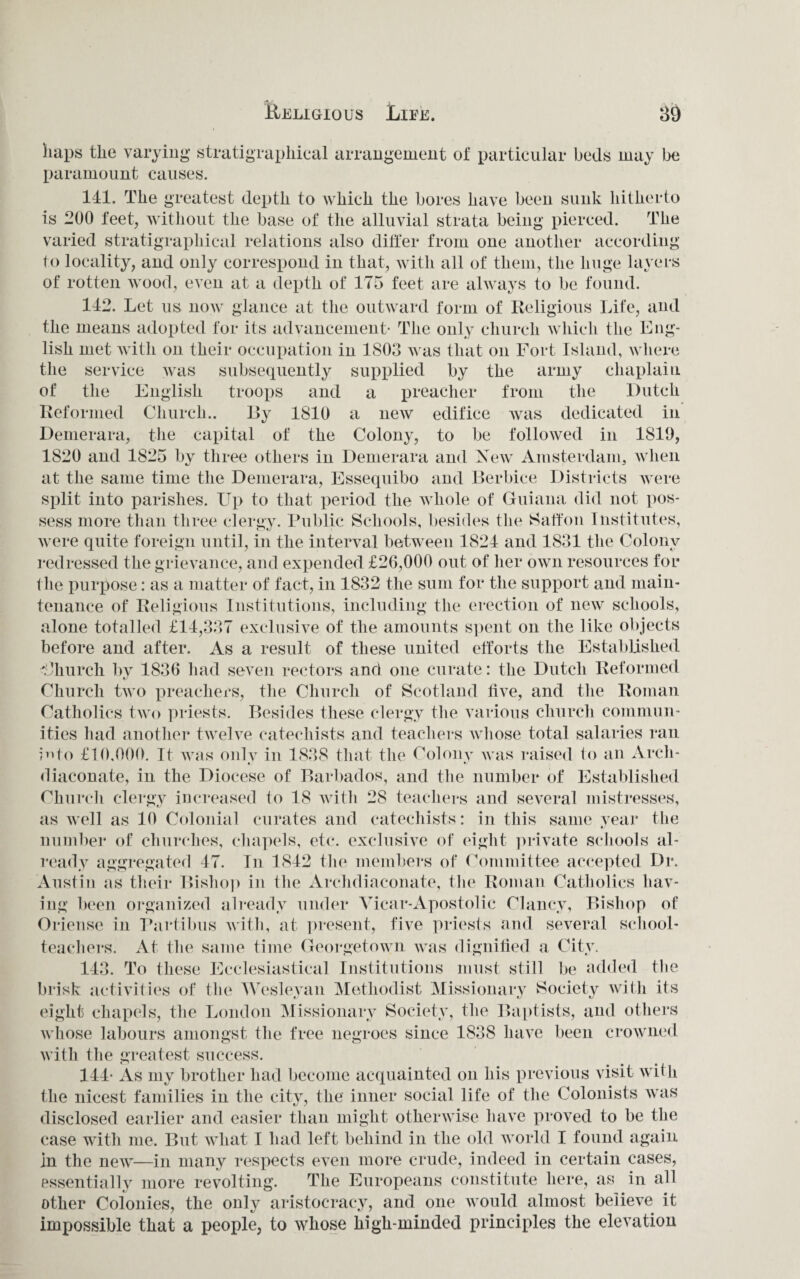 haps the varying stratigraphical arrangement of particular beds may be paramount causes. 141. The greatest depth to which the bores have been sunk hitherto is -00 feet, without the base of the alluvial strata being pierced. The varied stratigraphical relations also differ from one another according to locality, and only correspond in that, with all of them, the huge layers of rotten wood, even at a depth of 175 feet are always to be found. 142. Let us now glance at the outward form of Religious Life, and the means adopted for its advancement- The only church which the Eng¬ lish met with on their occupation in 1803 was that on Fort Island, where the service was subsequently supplied by the army chaplain of the English troops and a preacher from the Dutch Reformed Church.. Dy 1810 a new edifice was dedicated in Demerara, the capital of the Colony, to be followed in 1819, 1820 and 1825 by three others in Demerara and New Amsterdam, when at the same time the Demerara, Esseqnibo and Berbiee Districts were split into parishes. Up to that period the whole of Guiana did not pos¬ sess more than three clergy. Public Schools, besides the Saffon Institutes, were quite foreign until, in the interval between 1824 and 1831 the Colony redressed the grievance, and expended £26,000 out of her own resources for the purpose: as a matter of fact, in 1832 the sum for the support and main¬ tenance of Religious Institutions, including the erection of new schools, alone totalled £14,337 exclusive of the amounts spent on the like objects before and after. As a result of these united efforts the Established Church by 1836 had seven rectors and one curate: the Dutch Reformed Church two preachers, the Church of Scotland live, and the Roman Catholics two priests. Besides these clergy the various church commun¬ ities had another twelve catechists and teachers whose total salaries ran info £10,000. It was onlv in 1838 that the Colony was raised lo an Arch- diaconate, in the Diocese of Barbados, and the number of Established Church clergy increased to 18 with 28 teachers and several mistresses, as well as 10 Colonial curates and catechists: in this same year the number of churches, chapels, etc. exclusive of eight private schools al¬ ready aggregated 47. In 1842 the members of Committee accepted Dr. Austin as their Bishop in the Archdiaeonate, the Roman Catholics hav¬ ing been organized already under Vicar-Apostolic Clancy, Bishop of Oriense in Partibus with, at present, five priests and several school¬ teachers. At the same time Georgetown was dignified a City. 143. To these Ecclesiastical Institutions must still be added the brisk activities of the Wesleyan Methodist Missionary Society with its eight chapels, the London Missionary Society, the Baptists, and others whose labours amongst the free negroes since 1838 have been crowned with the greatest success. 144- As my brother had become acquainted on his previous visit with the nicest families in the city, the inner social life of the Colonists was disclosed earlier and easier than might otherwise have proved to be the case with me. But what I had left behind in the old world I found again In the new—in many respects even more crude, indeed in certain cases, essentially more revolting. The Europeans constitute here, as in all other Colonies, the only aristocracy, and one would almost believe it impossible that a people, to whose high-minded principles the elevation