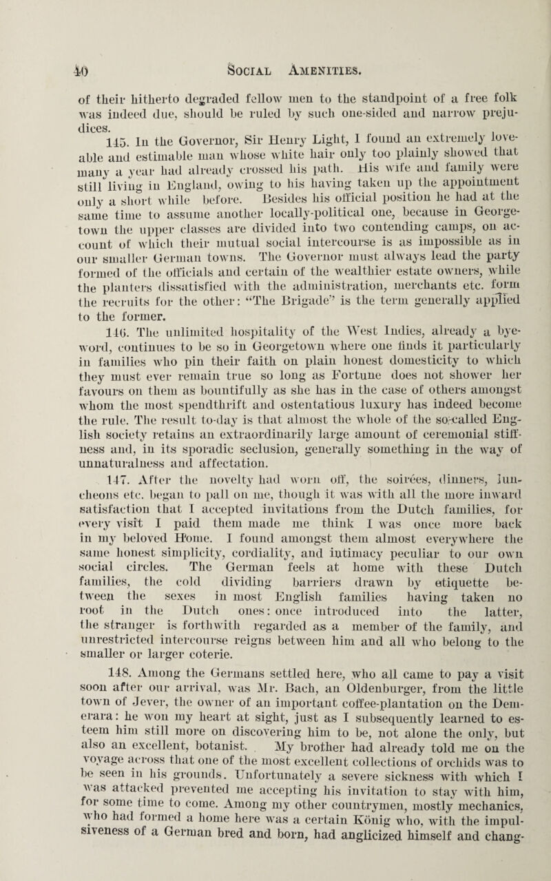 of their hitherto degraded fellow men to the standpoint of a free folk was indeed due, should be ruled by such one-sided and narrow preju¬ dices 115. In the Governor, Sir Henry Light, 1 found an extremely love¬ able and estimable man whose white hair only too plainly showed that many a year had already crossed his path. His wife and lamily were still living in England, owing to his having taken up the appointment only a short while before. Besides his official position he had at the same time to assume another locally-political one, because in George¬ town the upper classes are divided into two contending camps, on ac¬ count of which their mutual social intercourse is as impossible as in our smaller German towns. The Governor must always lead the party formed of the officials and certain of the wealthier estate owners, while the planters dissatisfied with the administration, merchants etc. form the recruits for the other: “The Brigade’’ is the term generally applied to the former. 140. The unlimited hospitality of the West Indies, already a bye- word, continues to be so in Georgetown where one finds it particularly in families who pin their faith on plain honest domesticity to which they must ever remain true so long as Fortune does not shower her favours on them as bountifully as she has in the case of others amongst whom the most spendthrift and ostentatious luxury has indeed become the rule. The result to-day is that almost the whole of the so-called Eng¬ lish society retains an extraordinarily large amount of ceremonial stiff¬ ness and, in its sporadic seclusion, generally something in the way of unnaturalness and affectation. 147. After the novelty had worn off, the soirees, dinners, lun¬ cheons etc. began to pall on me, though it was with all the more inward satisfaction that I accepted invitations from the Dutch families, for every visit I paid them made me think I was once more back in my beloved Home. I found amongst them almost everywhere the same honest simplicity, cordiality, and intimacy peculiar to our own social circles. The German feels at home with these Dutch families, the cold dividing barriers drawn by etiquette be¬ tween the sexes in most English families having taken no root in the Dutch ones: once introduced into the latter, the stranger is forthwith regarded as a member of the family, and unrestricted intercourse reigns between him and all who belong to the smaller or larger coterie. 148. Among the Germans settled here, who all came to pay a visit soon after our arrival, was Mr. Bach, an Oldenburger, from the little town oi Jever, the owner of an important coffee-plantation on the Dem- erara: he won my heart at sight, just as I subsequently learned to es¬ teem him still more on discovering him to be, not alone the only, but also an excellent, botanist. My brother had already told me on the voyage across that one of the most excellent collections of orchids was to be seen in his grounds. Unfortunately a severe sickness with which 1 v as attacked prevented me accepting his invitation to stay with him, for some time to come. Among my other countrymen, mostly mechanics, v ho had formed a home here was a certain Kouig who, with the impul¬ siveness of a German bred and born, had anglicized himself and chang-