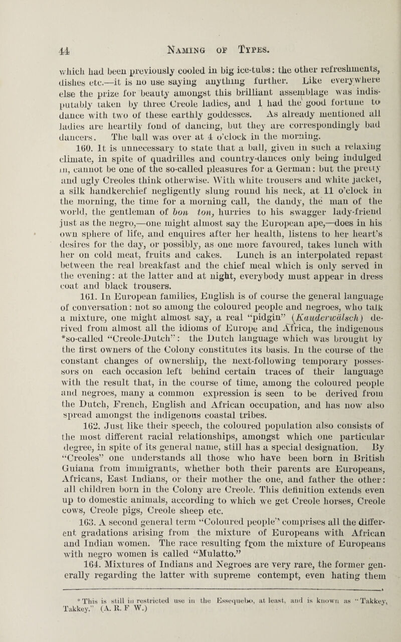 wliicli had been previously cooled in big ice-tubs: the other refreshments, dishes etc.—it is no use saying anything further. Like everywhere else the prize for beauty amongst this brilliant assemblage was indis¬ putably taken by three Creole ladies, and 1 had the good fortune to dance with two of these earthly goddesses. As already mentioned all ladies are heartily fond of dancing, but they are correspondingly bad dancers. The ball was over at 4 o’clock in the morning. 100. it is unnecessary to state that a ball, given in such a relaxing climate, in spite of quadrilles and country-dances only being indulged m, cannot be one of the so-called pleasures for a German: but the pretty and ugly Creoles think otherwise. With white trousers and white jacket, a silk handkerchief negligently slung round his neck, at 11 o'clock in the morning, the time for a morning call, the dandy, the man of the world, the gentleman of bon ton, hurries to his swagger lady-friend just as the negro,—one might almost say the European ape,—does in his own sphere of life, and enquires after her health, listens to her heart's desires for the day, or possibly, as one more favoured, takes lunch with her on cold meat, fruits and cakes. Lunch is an interpolated repast between the real breakfast and the chief meal which is only served in the evening: at the latter and at night, everybody must appear in dress coat and black trousers. 101. In European families, English is of course the general language of conversation: not so among the coloured people and negroes, who talk a mixture, one might almost say, a real “pidgin” (Kauderwdlsch) de¬ rived from almost all the idioms of Europe and Africa, the indigenous *so-called “Creole-Dutch”: the Dutch language which was brought by the lirst owners of the Colony constitutes its basis. In the course of the constant changes of ownership, the next-following temporary posses¬ sors on each occasion left behind certain traces of their language with the result that, in the course of time, among the coloured people and negroes, many a common expression is seen to be derived from the Dutch, French, English and African occupation, and has now also spread amongst the indigenous coastal tribes. 162. Just like their speech, the coloured population also consists of the most different racial relationships, amongst which one particular degree, in spite of its general name, still has a special designation. By “Creoles” one understands all those who have been born in British Guiana from immigrants, whether both their parents are Europeans, Africans, East Indians, or their mother the one, and father the other: all children born in the Colony are Creole. This definition extends even up to domestic animals, according to which we get Creole horses, Creole cows, Creole pigs, Creole sheep etc. 163. A second general term “Coloured people” comprises all the differ¬ ent gradations arising from the mixture of Europeans with African and Indian women. The race resulting f^om the mixture of Europeans with negro women is called “Mulatto.” 164. Mixtures of Indians and Negroes are very rare, the former gen¬ erally regarding the latter with supreme contempt, even hating them * This is still in restricted use in the Essequebo, at least, and is known as “ Takkey, Takkey.” (A. R. F W.)