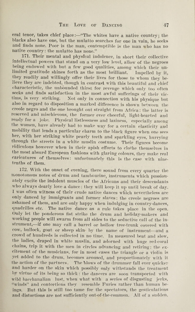 eral tenor, takes chief place:—“The whites have a native country; the blacks also have one, but the mulatto searches for one in vain, he seeks and finds none. Poor is the man, contemptible is the man who has no native country: the mulatto has none.” 171. Their mental and physical indolence, in short their collective intellectual powers that stand on a very low level, allow of the negroes being endowed with but a few good qualities, among which their un¬ limited gratitude shines forth as the most brilliant. Impelled by it, they readily and willingly offer their lives for those to whom they be¬ lieve they are indebted, though in contrast with this beautiful and chief characteristic, the unbounded thirst for revenge which only too often seeks and finds satisfaction in the most awful sufferings of their vic¬ tims, is very striking. Xot only in connection with his physique but also in regard to disposition a marked difference is shown between the creole negro and the one brought out straight from Africa: the latter is reserved and mischievous, the former ever cheerful, light-hearted and iead\ for a joke. Physical listlessness and laziness, especially among the women, have already had to make way for a certain elasticity and mobility that lends a particular charm to the black figure when one sees her, v ith her striking white pearly teeth and sparkling eyes, hurrying tinougli the streets in a white muslin costume. Their figures become ridiculous however when in their apish efforts to clothe themselves in the most absurd European fashions with glaring colours, they make real caricatures of themselves: unfortunately this is the case with nine- tenths of them. 172. With the onset of evening, there sound from every quarter the monotonous notes of drum and tambourine, instruments which passion¬ ately excite the indolent muscles of the Africans and their descendants who always dearly love a dance: they will keep it up until break of day. I was often witness of their crude native dances winch nevertheless are only danced by immigrants and former slaves: the creole negroes are ashamed of them, and are only happy when indulging in country-dances, quadrilles etc. The native dance as a rule takes place in the open. Only let the ponderous fist strike the drum and holiday makers and working people will swarm from all sides to the seductive call of the in¬ strument,—if one may call a barrel or hollow tree-trunk covered with cow, bullock, goat or sheep skill' by the name of instrument—and a crowd of hundreds is collected in no time. In measured beat and slow, the ladies, draped in white muslin, and adorned with huge red-coral chains, trip it with the men in circles advancing and retiring: the ex¬ citement of the musicians, for in most cases the triangle or a violin is vet added to the drum, becomes aroused, and proportionately with it file action of the partners. The blows of the drummer fall ever quicker and harder on the skin which possibly only withstands the treatment by virtue of its being so thick: the dangers are soon transported with wild bacchanalian lust, when what with a series of disgusting jerks, “winds” and contortions they resemble Furies rather than human be¬ ings. But this is still too tame for the spectators, the gesticulations and distortions are not sufficientlv out-of-the-common. All of' a sudden, »/