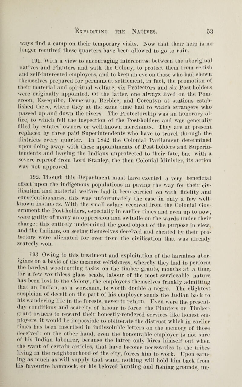 Win s find a camp on their temporary visits. Now that their help is no longer required these quarters have been allowed to go to ruin. 191. With a view to encouraging intercourse between the aboriginal natives and Planters and with the Colony, to protect them from selfish and self-interested employers, and to keep an eye on those who had shewn themselves prepared for permanent settlement, in fact, the promotion of their material and spiritual welfare, six Protectors and six Post-holders were originally appointed. Of the latter, one always lived on the Pom- eroon, Essequibo, Demerara, Berbice, and Corentyn at stations estab¬ lished there, where they at the same time had to watch strangers who passed up and down the rivers. The Protectorship was an honorary of¬ fice, to which fell the inspection of the Post-holders and was generally filled by estates’ owners or well-known merchants. They are at present replaced by three paid Superintendents who have to travel through the districts every quarter. In 1842 the Colonial Parliament determined upon doing away with these appointments of Post-holders and Superin¬ tendents and leaving the Indians unprotected to their fate, but with a severe reproof from Lord Stanley, the then Colonial Minister, its action was not approved. 192. Though this Department must have exerted a very beneficial effect upon the indigenous populations in paving the way for their civ¬ ilisation and material welfare had it been carried on with fidelity and conscientiousness, this was unfortunately the case in only a few well- known instances. With the small salary received from the Colonial Gov¬ ernment the Post-holders, especially in earlier times and even up to now, were guilty of many an oppression and swindle on the wards under their charge: this entirely undermined the good object of the purpose in view, and the Indians, on seeing themselves deceived and cheated by their pro¬ tectors were alienated for ever from the civilisation that was already scarcely won. 192. Owing to this treatment and exploitation of the harmless abor¬ igines on a basis of the meanest selfishness, whereby they had to perform the hardest woodcutting tasks on the timber grants, months at a time, b>r a few worthless glass beads, labour of the most serviceable nature has been lost to the Colony, the employers themselves frankly admitting that an Indian, as a workman, is worth double a negro. The slightest suspicion of deceit on the part of his employer sends the Indian back to his wandering life in the forests, never to return. Even were the present- day conditions and scarcity of labour to force the Planters or Timber- grant owners to reward their honestly-rendered services like honest em¬ ployers, it would be impossible to obliterate the distrust which in earlier times has been inscribed in indissoluble letters on the memory of those deceived: on the other hand, even the honourable employer is not sure of his Indian labourer, because the latter only hires himself out when the want of certain articles, that have become necessaries to the tribes living in the neighbourhood of the city, forces him to work. Upon earn¬ ing as much as will supply that want, nothing will hold him back from his favourite hammock, or his beloved hunting and fishing grounds, urn