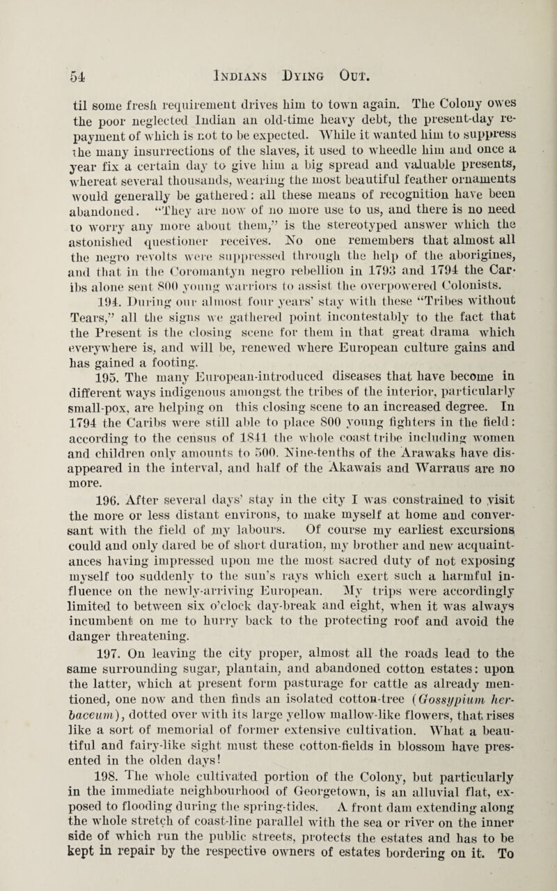 til some fresli requirement drives liim to town again. The Colony owes the poor neglected Indian an old-time heavy debt, the present-day re¬ payment of which is not to be expected. While it wanted him to suppress xhe many insurrections of the slaves, it used to wheedle him and once a year fix a certain day to give him a big spread and valuable presents, whereat several thousands, wearing the most beautiful feather ornaments would generally be gathered: all these means of recognition have been abandoned. “They are now of no more use to us, and there is no need to worry any more about them,” is the stereotyped answer which the astonished questioner receives. ]STo one remembers that almost all the negro revolts were suppressed through the help of the aborigines, and that in the Coromantyn negro rebellion in 1793 and 1794 the Car* ibs alone sent 800 young warriors to assist the overpowered Colonists. 194. During our almost four years1 stay with these “Tribes without Tears,” all the signs we gathered point incontestably to the fact that the Present is the closing scene for them in that great drama which everywhere is, and will be, renewed where European culture gains and has gained a footing. 195. The many European-introduced diseases that have become in different ways indigenous amongst the tribes of the interior, particularly small-pox, are helping on this closing scene to an increased degree. In 1794 the Caribs were still able to place 800 young fighters in the field: according to the census of 1841 the whole coast tribe including women and children only amounts to 500. Nine-tenths of the Arawaks have dis¬ appeared in the interval, and half of the Akawais and Warraus are no more. 196. After several days’ stay in the city I was constrained to yisit the more or less distant environs, to make myself at home and conver¬ sant with the field of my labours. Of course my earliest excursions, could and only dared be of short duration, my brother and new acquaint¬ ances having impressed upon me the most sacred duty of not exposing mvself too suddenly to the sun’s rays which exert such a harmful in- fluence on the newly-arriving European. My trips were accordingly limited to between six o’clock day-break and eight, when it was always incumbent on me to hurry back to the protecting roof and avoid the danger threatening. 197. On leaving the city proper, almost all the roads lead to the same surrounding sugar, plantain, and abandoned cotton estates: upon the latter, which at present form pasturage for cattle as already men¬ tioned, one now and then finds an isolated cotton-tree (Gossypium her- baceum), dotted over with its large yellow mallow-like flowers, that rises like a sort of memorial of former extensive cultivation. What a beau¬ tiful and fairy-like sight must these cotton-fields in blossom have pres¬ ented in the olden days! 198. Hie whole cultivated portion of the Colony, but particularly in the immediate neighbourhood of Georgetown, is an alluvial flat, ex¬ posed to flooding during the spring-tides. A front dam extending along the whole stretch of coast-line parallel with the sea or river on the inner side of which run the public streets, protects the estates and has to be kept in repair by the respective owners of estates bordering on it. To