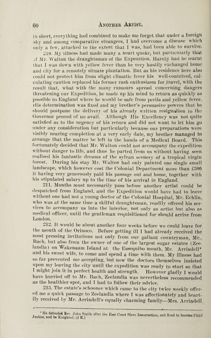 Another Artist. in short, everything had combined to make me forget that under a foreign sky and among comparative strangers, I had overcome a disease which only a few, attacked to the extent that 1 was, had been able to survive. L'10. My illness had made many a heart quake, but particularly that jf Mr. W alton the draughtsman of the Expeuition. Hardly had he learnt that I was down with yellow fever than he very hastily exchanged home and city for a remotely situate plantation. But as his residence here also could not protect him from slight climatic fever his well-contrived, cal¬ culating caution replaced his former rash enthusiasm for ,t ravel, with the result that, what with the many rumours spread concerning dangers threatening our Expedition, he made up his mind to return as quickly as possible to England where he would be safe from perils and yellow fever. His determination was fixed and my brother’s persuasive powers that he should postpone the delivery of his already written resignation to the Governor proved of no avail. Although Ilis Excellency was not quite satisfied as to the urgency of his return and did not want to let him go under any consideration but particularly because our preparations were visibly nearing completion at a very early date, my brother managed to arrange that the matter be left in the hands of a Medical Board. This fortunately decided that Mr. Walton could not accompany the expedition without danger to life, and thus he parted from us without having seen realised his fantastic dreams of the sylvan scenery of a tropical virgin forest. During Ms stay Mr. Walton had only painted one single small landscape, which however cost the Colonial Department more than £300 it having very generously paid his passage out and home, together with his stipulated salary up to the time of his arrival in England. 211. Months must necessarily pass before another artist could be despatched from England, and the Expedition would have had to leave without one had not a young doctor of the Colonial Hospital, Mr..Echlin, who was at the same time a skilful draughtsman, readily offered his ser- \ ices to accompany us into the interior, not only as artist but also as medical officer, until the gentleman requisitioned for should arrive from London. 212. It would be about another four weeks before we could leave for tiie mouth of the Orinoco. Before getting ill I had already received the most pressing in\itations not only from our gallant countryman, Mr.. Bach, but also from the owner of one of the largest sugar estates (Zee- Jandia) on Wakenaam Island at the Essequibo mouth, Mr. Arrindell* and his sweet wife, to come and spend a time with them. My illness had so far prevented me accepting, but now the doctors themselves insisted upon my leaving the city until the expedition was ready to start so that I might join it in perfect health and strength. However gladly I would have hurried off to Mr. Bach, Zeelandia wras nevertheless recommended as the healthier spot, and I had to follow^ their advice. 213. The estate s schooner which came to the city twice weekly offer¬ ed me a quick passage to Zeelandia wrhere I w as affectionately and heart¬ ily received by Mr. ArrindelPs equally charming family—Mrs. Arrindell jBSt2!LddbrnK»ighte<il0(JRS),lith aKer ‘he Ea,t C°aS‘ SlaTO Insurrection, and lived to become Chief