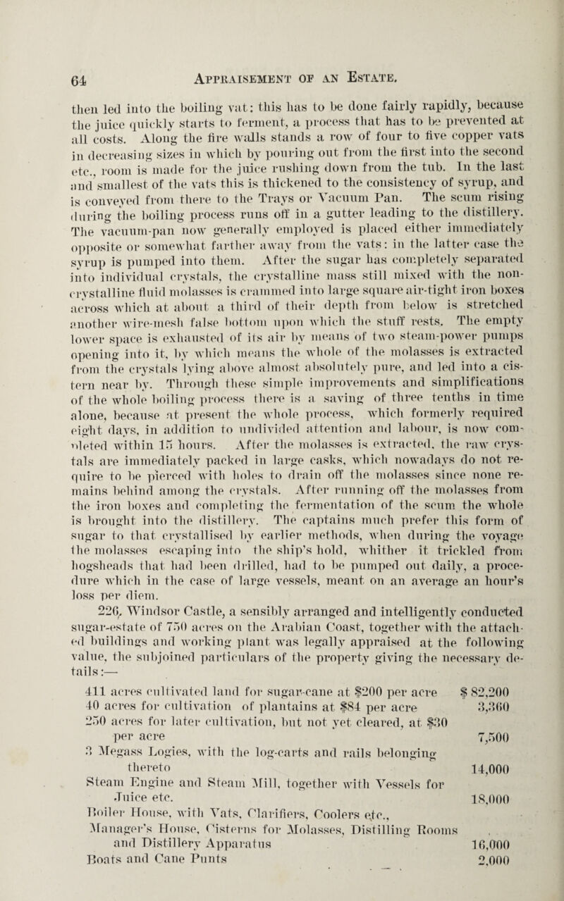 Appraisement of an Estate. then led into the boiling- vat: this has to be done fairly rapidly, because the juice quickly starts to ferment, a process that has to lye prevented at all costs. Along the fire walls stands a row of four to live copper vats in decreasing sizes in which by pouring out from the first into the second etc., room is made for the juice rushing down from the tub. In the last and smallest of the vats this is thickened to the consistency of syrup, and is conveyed from there to the Trays or Vacuum Pan. The scum rising during the boiling process runs off in a gutter leading to the distillery. The vacuum-pan now generally employed is placed either immediately opposite or somewhat farther away from the vats: in the latter case the syrup is pumped into them. After the sugar has completely separated into individual crystals, the crystalline mass still mixed with the non- crvstalline fluid molasses is crammed into large square air-tight iron boxes across which at about a third of their depth from below is stretched another wire-mesh false bottom upon which the stuff rests. The empty lower space is exhausted of its air by means of two steam-power pumps opening into it, by which means the whole of the molasses is extracted from the crystals lying above almost absolutely pure, and led into a cis¬ tern near by. Through these simple improvements and simplifications of the whole boiling process there is a saving of three tenths in time alone, because at present the whole process, which formerly required eight davs, in addition to undivided attention and labour, is now com- nleted within 15 hours. After the molasses is extracted, the raw crys¬ tals are immediately packed in large casks, which nowadays do not re¬ quire to be pierced with holes to drain off the molasses since none re¬ mains behind among the crystals. After running off the molasses from the iron boxes and completing the fermentation of the scum the whole is brought into the distillery. The captains much prefer this form of sugar to that crystallised by earlier methods, when during the voyage 1 he molasses escaping into the ship’s hold, whither it trickled from hogsheads that had been drilled, had to be pumped out daily, a proce¬ dure which in the case of large vessels, meant on an average an hour’s loss per diem. 226, Windsor Castle, a sensibly arranged and intelligently conducted sugar-estate of 750 acres on the Arabian Coast, together with the attach¬ ed buildings and working plant was legally appraised at the following value, the subjoined particulars of the property giving the necessary de- 411 acres cultivated land for sugar-cane at $200 per acre 40 acres for cultivation of plantains at $84 per acre 250 acres for later cultivation, but not yet cleared, at $30 per acre 3 Megass Logies, with the log-carts and rails belonging thereto Steam Engine and Steam Mill, together with Vessels for Juice etc. Eoiler House, with Vats, Clarifiers, Coolers etc., Manager's House, Cisterns for Molasses, Distilling Rooms and Distillery Apparatus Boats and Cane Punts 82,200 3,360 7,500 14,000 18,000 » • 16,000 2,000