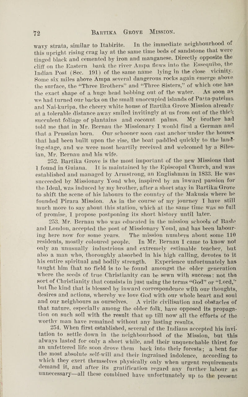 12 Bartika Grove Mission. wavy strata, similar to Itabirite. In the immediate neighbourhood of this upright rising crag lay at the same time beds of sandstone that were tinged black and cemented by iron and manganese. Directly opposite the cliff on the Eastern bank the river Ampa flows into the Essequibo, the Indian Post (Sec. 191) of the same name lying in the close vicinity. Some six miles above Ampa several dangerous rocks again emerge above the surface, the “Three Brothers” and “Three Sisters,” of which one has the exact shape of a huge head bobbing out of the water. As soon as we had turned our backs on the small unoccupied islands of Pafta-pateima and Nai-kuripa, the cheery white house of Bartika Grove Mission already at a tolerable distance away smiled invitingly at us from out of the thick succulent foliage of plantains and coconut palms. My brother had told me that in Mr. Bernau the Missionary I would find a German and that a Prussian born. Our schooner soon cast anchor-under the houses that had been built upon the rise, the boat paddled quickly to the land¬ ing-stage, and we were most heartily received and welcomed by a Siles¬ ian, Mr. Bernau and his wife. 252. Bartika Grove is the most important of the new Missions that 1 found in Guiana. It is maintained by the Episcopal Church, and was established and managed by Armstrong, an Englishman in 1833. He was succeeded by Missionary Youd who, inspired by an inward passion for the Ideal, was induced by my brother, after a short stay in Bartika! Grove to shift the scene of his labours to the country of the Makusis where he founded Pirara Mission. As in the course of my journey I have still much more to say about this station, which at the same time was so full of promise, I propose postponing its short history until later. 253. Mr. Bernau who was educated in the mission schools of Basle and London, accepted the post of Missionary Youd, and has been labour¬ ing here now for some years. The mission numbers about some 110 residents, mostly coloured people. In Mr. Bernau I came to know not only an unusually industrious and extremely estimable teacher, but also a man who, thoroughly absorbed in his high calling, devotes to it his entire spiritual and bodily strength. Experience unfortunately has taught him that no field is to be found amongst the older generation where the seeds of true Christianity can be sewn with success: not the sort of Christianity that consists in just using the terms “God” or “Lord,’* but the kind that is blessed by inward correspondence wiith our thoughts, desires and actions, whereby we love God with our whole heart and soul and our neighbours as ourselves. A virile civilisation and obstacles of that nature, especially among the older folk, have opposed its propaga¬ tion on such soil with the result that up till now all the efforts of the worthy man have remained without any lasting results. . 254. When first established, several of the Indians accepted his invi¬ tation to settle down in the neighbourhood of the Mission, but this always lasted for only a short while, and their unquenchable thirst for an unfettered life soon drove them back into their forests; a bent for the most absolute self-will and their ingrained indolence, according to which they exert themselves physically only when urgent requirements demand it, and after its gratification regard any further labour as unnecessary—all these combined have unfortunately up to the present