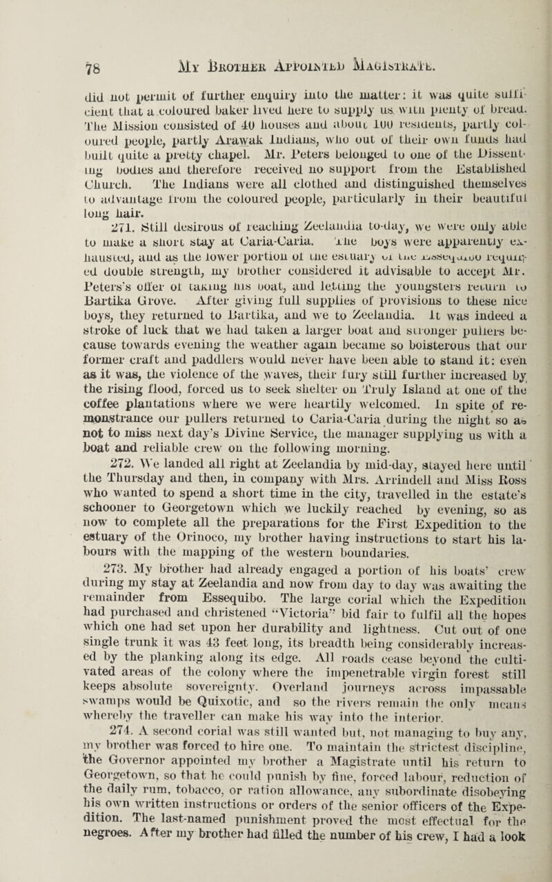 My BltOXHTK APYOilsiLiJ M Adi STilA'i L. did nut permit of further enquiry into the matter: it was quite suffi¬ cient that a coloured baker lived here to supply us, witn plenty of bread. The Mission consisted of 40 houses and a bo ul 1U0 residents, partly col¬ oured people, partly Arawak Indians, who out of their own funds had built quite a pretty chapel. Mr. Peters belonged to one of the Dissent¬ ing bodies and therefore received no support from the Established Church. The Indians were all clothed and distinguished themselves lo advantage from the coloured people, particularly in their beautiful long hair. 271. >Still desirous of reaching Zeelandia to-day, we were only able to make a siiort stay at Oaria-Caria. The boys were apparently ex¬ hausted, and as the lower portion of me estuary me jeiase^uj.ou requir¬ ed double strength, my brother considered it advisable to accejit Mr. Peters’s offer of taking ins boat, and letting the youngsters return io Bartika Grove. After giving full supplies of provisions to these nice boys, they returned to Bartika, and tve to Zeelandia. It was indeed a stroke of luck that we had taken a larger boat and stronger pullers be¬ cause towards evening the weather again became so boisterous that our former craft and paddlers would never have been able to stand it: even as it was, the violence of the waves, their fury still further increased by the rising flood, forced us to seek shelter on Truly Island at one of the coffee plantations where we were heartily welcomed. In spite of re¬ monstrance our pullers returned to Caria-Oaria during the night so a* not to miss next day’s Divine Service, the manager supplying us with a boat and reliable crew on the following morning. 272. We landed all right at Zeelandia by mid-day, stayed here until the Thursday and then, in company with Mrs. Arrindell and Miss Boss who wanted to spend a short time in the city, travelled in the estate’s schooner to Georgetown which we luckily reached by evening, so as now to complete all the preparations for the First Expedition to the estuary of the Orinoco, my brother having instructions to start his la¬ bours with the mapping of the western boundaries. 273. My brother had already engaged a portion of his boats’ crew during my stay at Zeelandia and now from day to day was awaiting the remainder from Essequibo. The large corial which the Expedition had purchased and christened “Victoria” bid fair to fulfil all the hopes which one had set upon her durability and lightness. Cut out of one single trunk it was 43 feet long, its breadth being considerably increas¬ ed by the planking along its edge. All roads cease beyond the culti¬ vated areas of the colony where the impenetrable virgin forest still keeps absolute sovereignty. Overland journeys across impassable swamps would be Quixotic, and so the rivers remain t he only means whereby the traveller can make his way into the interior. 274. A second corial was still wanted but, not managing to buy any, my brother was forced to hire one. To maintain the strictest discipline, the Governor appointed my brother a Magistrate until his return to Georgetown, so that he could punish by line, forced labour, reduction of the daily rum, tobacco, or ration allowance, any subordinate disobeying his own written instructions or orders of the senior officers of the Expe¬ dition. The last-named punishment proved the most effectual for the negroes. A fter my brother had filled the number of his crew, I had a look