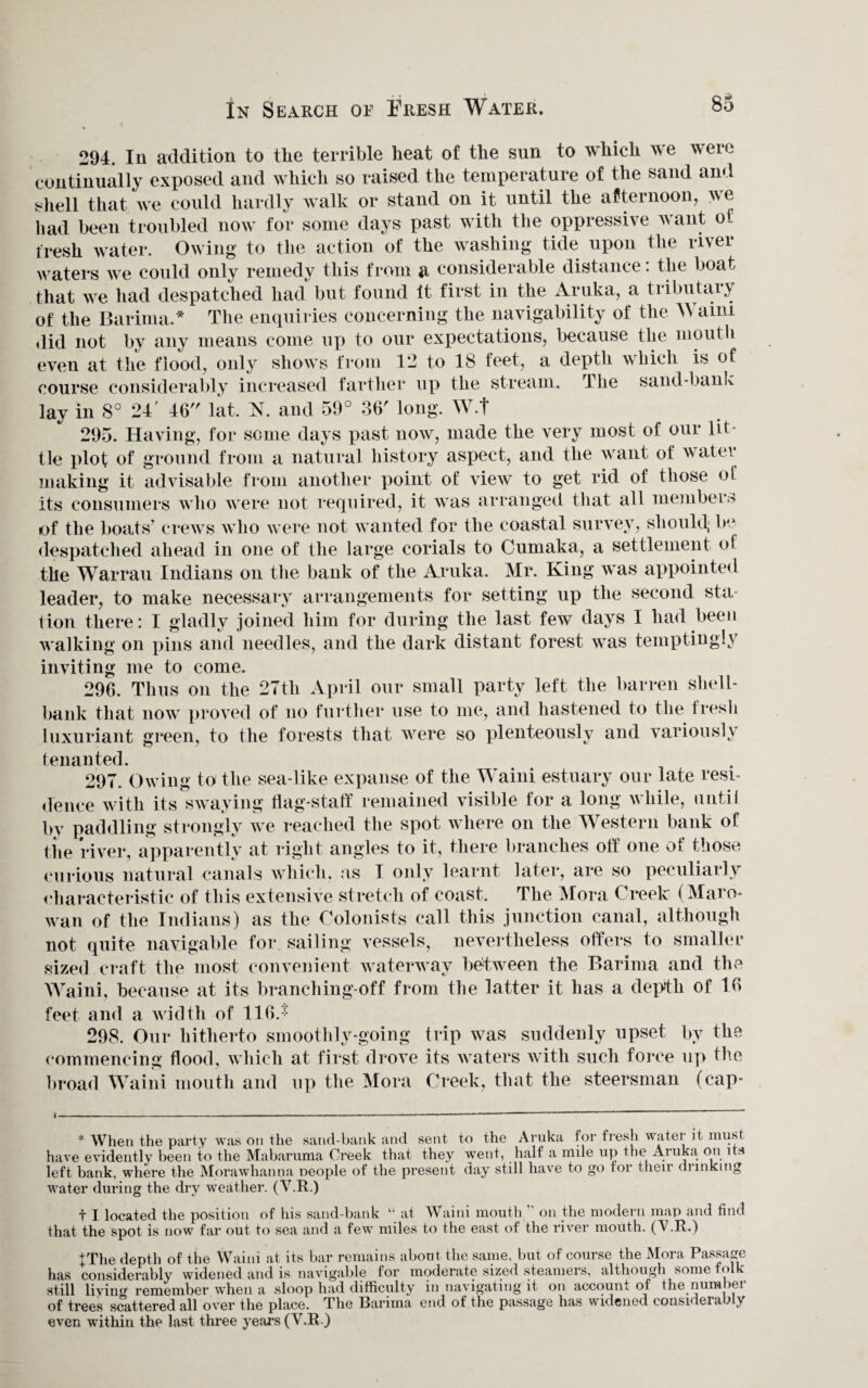 In Search or Eresh Water. 80 294. In addition to tlie terrible heat of the sun to which we were continually exposed and which so raised the temperature of the sand and shell that we could hardly walk or stand on it until the afternoon, we had been troubled now for some days past with the oppressive want ot fresh water. Owing to the action of the washing tide upon the river waters we could only remedy this from a considerable distance: the boat that we had despatched had but found it first in the Aruka, a tributary of the Barima.* The enquiries concerning the navigability of the A\ aim did not by any means come up to our expectations, because the mouth even at the flood, only shows from 12 to 18 feet, a depth which is of course considerably increased farther up the stream, lhe sand-bank lay in 8° 24' 46 lat. N. and 59° 36' long. W.f 295. Having, for some days past now, made the very most of our lit tie plot of ground from a natural history aspect, and the want of water making it advisable from another point of view to get rid of those of its consumers who were not required, it was arranged that all members of the boats’ crews who were not wanted for the coastal survey, should; be despatched ahead in one of the large corials to Cumaka, a settlement of the Warrau Indians on the bank of the Aruka. Mr. King was appointed leader, to make necessary arrangements for setting up the second sta¬ tion there: I gladly joined him for during the last few days I had been walking on pins and needles, and the dark distant forest was temptingly inviting me to come. 296. Thus on the 27th April our small party left the barren shell- bank that now proved of no further use to me, and hastened to the fresh luxuriant green, to the forests that were so plenteously and variously tenanted. 297. Owing to the sea-like expanse of the Waini estuary our late resi¬ dence with its swaying flag-staff remained visible for a long while, until by paddling strongly we reached the spot where on the Western bank of the river, apparently at right angles to it, there branches off one of those curious natural canals which, as I only learnt later, are so peculiarly characteristic of this extensive stretch of coast. The Mora Creek (Maro- wan of the Indians) as the Colonists call this junction canal, although not quite navigable for sailing vessels, nevertheless offers to smaller sized craft the most convenient waterway between the Barima and the Waini, because at its branching-off from the latter it has a depfh of 16 feet and a width of 116. ■ 298. Our hitherto smoothly-going trip was suddenly upset by the commencing flood, which at first drove its waters with such force up the broad Waini mouth and up the Mora Creek, that the steersman (cap* * When the party was on the sand-bank and sent to the Aruka tor fresh water it must have evidently been to the Mabaruma Creek that they went, half a nnle up the Aruka on i s left bank, where the Morawhanna neople of the present day still have to go tor their drinking water during the dry weather. (V.R.) t I located the position of his sand-bank “ at Waini mouth on the modern map and find that the spot is now far out to sea and a few miles to the east of the river mouth. (V.R.) +The depth of the Waini at its bar remains about the same, but of course the Mora Passage has considerably widened and is navigable for moderate sized steamers, although some folk still living remember when a sloop had difficulty in navigating it on account of the number of trees scattered all over the place. The Barima end of the passage has widened consideraJ v even within the last three years (Y.R.)