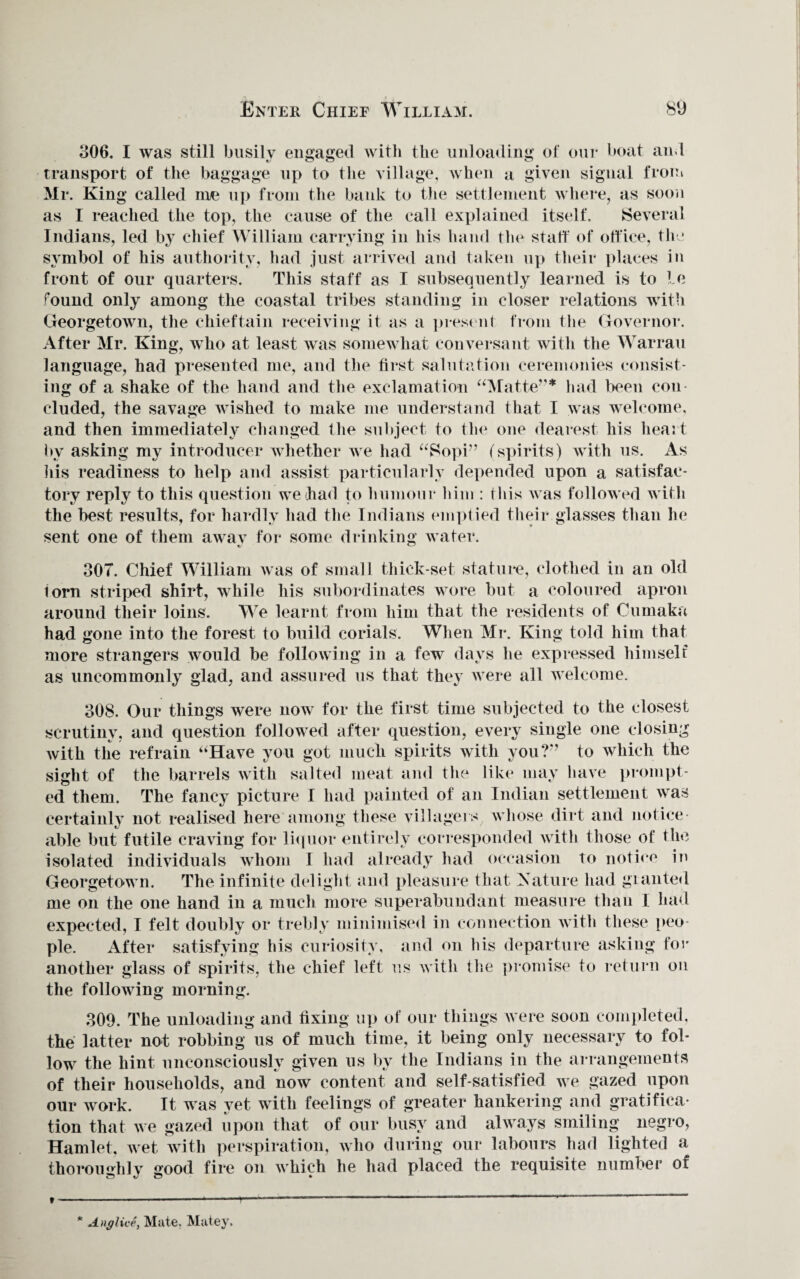 806. I was still busily engaged with the unloading of our boat and transport of the baggage up to the village, when a given signal from Mr. King called me up from the bank to the settlement where, as soon as I reached the top, the cause of the call explained itself. Several Indians, led by chief William carrying in his hand the staff of office, the symbol of his authority, had just arrived and taken up their places in front of our quarters. This staff as I subsequently learned is to Le found only among the coastal tribes standing in closer relations with Georgetown, the chieftain receiving it as a present from the Governor. After Mr. King, who at least was somewhat conversant with the Warrau language, had presented me, and the first salutation ceremonies consist¬ ing of a shake of the hand and the exclamation “Matte”* had been con eluded, the savage wished to make me understand that I was welcome, and then immediately changed the subject to the one dearest his heart by asking my introducer whether we had “Sopi” (spirits) with us. As his readiness to help and assist particularly depended upon a satisfac¬ tory reply to this question we had to humour him : this was followed with the best results, for hardly had the Indians emptied their glasses than he sent one of them away for some drinking water. 307. Chief William was of small thick-set stature, clothed in an old lorn striped shirt, while his subordinates wore but a coloured apron around their loins. We learnt from him that the residents of Cumaka had gone into the forest to build corials. When Mr. King told him that more strangers would be following in a few days he expressed himself as uncommonly glad, and assured us that they were all welcome. 308. Our things were now for the first time subjected to the closest scrutiny, and question followed after question, every single one closing with the refrain “Have you got much spirits with you?” to which the sight of the barrels with salted meat and the like may have prompt¬ ed them. The fancy picture I had painted of an Indian settlement was certainly not realised here among these villagers, whose dirt and notice¬ able but futile craving for liquor entirely corresponded with those of the isolated individuals whom I had already had occasion To notice in Georgetown. The infinite delight and pleasure that X at lire had granted me on the one hand in a much more superabundant measure than I had expected, I felt doubly or trebly minimised in connection with these peo¬ ple. After satisfying his curiosity, and on his departure asking for another glass of spirits, the chief left us with the promise to return on the following morning. 309. The unloading and fixing up of our things were soon completed, the latter not robbing us of much time, it being only necessary to fol¬ low the hint unconsciously given us by the Indians in the arrangements of their households, and now content and self-satisfied we gazed upon our work. It was yet with feelings of greater hankering and gratifica¬ tion that we gazed upon that of our busy and always smiling negro, Hamlet, wet with perspiration, who during our labours had lighted a thoroimhlv good fire on which he had placed the requisite number of Anglice, Mate. Matey.
