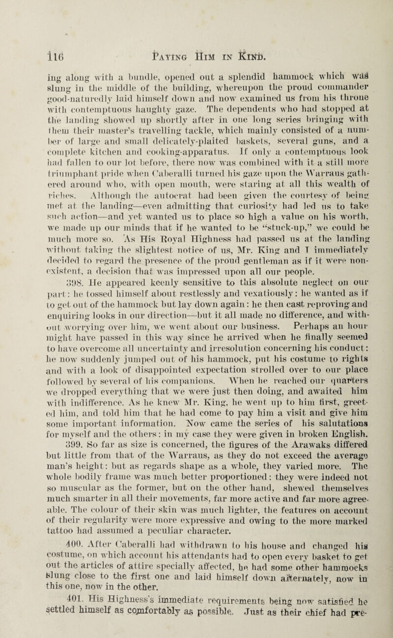 ing along with a bundle, opened out a splendid hammock which wa*f slung in the middle of the building, whereupon the proud commander good-naturedly laid himself down and now examined us from his throne with contemptuous haughty gaze. The dependents who had stopped at the landing showed up shortly after in one long series bringing with them their master’s travelling tackle, which mainly consisted of a num¬ ber of large and small delicately-plaited baskets, several guns, and a complete kitchen and cooking-apparatus. If only a contemptuous look had fallen to our lot before, there now was combined with it a still more triumphant pride when Ouberalli turned his gaze upon the Warraus gath¬ ered around who, with open mouth, were staring at all this wealth of riches. Although the autocrat had been given the courtesy of being met at (lie landing—even admitting that curiosity had led us to take such action—and yet wanted us to place so high a value on his worth, we made up our minds that if he wanted to be “stuck-up,” we could be much more so. As His Royal Highness had passed us at the landing without taking the slightest notice of us, Mr. King and T immediately decided to regard the presence of the proud gentleman as if it were non¬ existent, a decision that was impressed upon all our people. 398. He appeared keenly sensitive to this absolute neglect on our part: he tossed himself about restlessly and vexatiously: he wanted as if to get out of the hammock but lay down again: he then casit reproving and enquiring looks in our direction—but it all made no difference, and with¬ out worrying over him, we went about our business. Perhaps an hour might have passed in this way since he arrived when he finally seemed to have overcome all uncertainty and irresolution concerning liis conduct: he now suddenly jumped out of his hammock, put his costume to rights and with a look of disappointed expectation strolled over to our place followed by several of his companions. When he reached our quarters we dropped everything that we were just then doing, and awaited him with indifference. As he knew Mr. King, he went up to him first, greet¬ ed him, and told him that he had come to pay him a visit and give him some important information. Now came the series of his salutation** for myself and the others: in my case they were given in broken English. 399. So far as size is concerned, the figures of the Arawaks differed but little from that of the Warraus, as they do not exceed the average man’s height : but as regards shape as a whole, they varied more. The whole bodily frame was much better proportioned: they were indeed not so muscular as the former, but on the other hand, shewed themselves much smarter in all their movements, far more active and far more agree¬ able. The colour of their skin was much lighter, the features on account of their regularity were more expressive and owing to the more marked tattoo had assumed a peculiar character. 400. After Caberalli had withdrawn to his house and changed his costume, on which account his attendants had to open every basket to get out the articles of attire specially affected, fie had some other hammocks felling close to the first one and laid himself down alternately, now in this one, now in the other. 401. His Highness's immediate requirements being now satisfied he settled himself as coynfortably as possible. Just as their chief had pre-