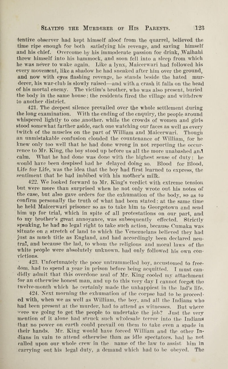tentive observer had kept himself aloof from the quarrel, believed the time ripe enough for both satisfying his revenge, and saving himself and his chief. Overcome by his immoderate passion for drink, Waihahi threw himself into his hammock, and soon fell into a sleep from which he was never to wake again. Like a lynx, Maicerwari had followed his every movement, like a shadow he had sneaked after him over the ground, and now with eyes flashing revenge, lie stands beside the hated mur¬ derer, his war-club is slowly raised—and with a crash it falls on the head of his mortal enemy. The victim’s brother, who was also present, buried the body in the same house: the residents fired the village and withdrew to another district. 421. The deepest silence prevailed over the whole settlement during the long examination. With the ending of the enquiry, the people around whispered lightly to one .another, while the crowds of women and girls stood somewhat farther aside, each one watching our faces as well as every twitch of the muscles on the part of William and Maicerwari. Though an unmistakable confusion clouded the countenance of William, for he knew only too well that he had done wrong in not reporting the occur¬ rence to Mr. King, the boy stood up before us all the more unabashed and. calm. What he had done was done with the highest sense of duty: he would have been despised had he delayed doing so. Blood for Blood, Life for Life, was the idea that the boy had first learned to express, the sentiment that he had imbibed with his mother’s milk. 422. We looked forward to Mr. King’s verdict with extreme tension but were more than surprised when he not only wrote out his notes of the case, but also gave orders for the exhumation of the body, so as to confirm personally the truth of what had been stated: at the same time he held Maicerwari prisoner so as to take him to Georgetown and send him up for trial, which in spite of all protestations on our part, and to my brother’s great annoyance, was subsequently effected. Strictly speaking, he had no legal right to take such action, because Cumaka was situate on a stretch of land to which the Venezuelans believed they had just as much title as England, and had accordingly been declared neu¬ tral, and because the lad, to whom the religious and moral laws of the white people were absolutely unknown, had only followed liis own con¬ victions. 423. Unfortunately the poor untrammelled boy, accustomed to free¬ dom. had to spend a year in prison before being acquitted. T must can¬ didly admit that this overdone zeal of Mr. King cooled my attachment for an otherwise honest man, and up to this very day I cannot forget the twelve-month which he certainly made the unhappiest in the lad’s life. 424. Next morning the exhumation of the corpse had to be proceed¬ ed with, when we as well as William, the boy, and all the Indians who had been present at the murder, had to attend as witnesses. But where were we going to get the people to undertake the job? Just the very mention of it alone had struck such wholesale terror into the Indians' that no power on earth could prevail on them to take even a spade in their hands. Mr. King would have forced William and the other In¬ dians in vain to attend otherwise than as idle spectators, had he not called upon our whole crew in the name of the law to assist him in carrying out his legal duty, a demand which had to be obeyed. The