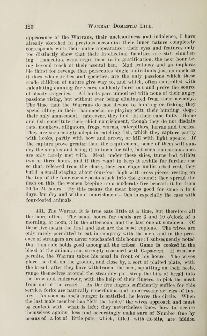 appearance of the Warraus, their uncleanliness and indolence, 1 have already sketched in previous accounts: their inner nature completely corresponds with their outer appearance: their eyes and features only too distinctly show that their intellectual faculties are still slumber¬ ing. Immediate want urges them to its gratification, the next hour be¬ ing beyond reach of their mental ken. Mad jealousy and an implaca¬ ble thirst for revenge that persecutes single individuals just as much as it does whole tribes and societies, five the only passions which these crude children of nature give way to, and which, often controlled with calculating cunning for years, suddenly burst out and prove the source of bloody tragedies. All hurts pass unnoticed with none of their angry passions rising, but without ever being eliminated from their memory., The time that the Warraus do> not devote to hunting or fishing they spend idling in their hammocks, or playing with their hunting dogs; their only amusement, moreover, they find in their cane flute. Game and fish constitute their chief nourishment, though they do not disdain rats, monkeys, alligators, frogs, wormls, caterpillars, larvae and beetles. They are surprisingly adept in catching fish, which they capture partly with hooks, partly with bow and arrow, or kill with light spears.. If the capture prove greater than the requirement, some of them will sun¬ dry the surplus and bring it to town for sale, but such industrious ones are only rarely met with. Meat, under these skies, turns bad withim two or three hours, and if they want to keep it awhile for further use so that, released from the chase, they can enjoy undisturbed rest, they build a small staging about four-foot high with cross pieces resting on the top of the four corner-posts stuck into the ground: they spread the flesh on this, the women keeping up a moderate fire beneath it for from -0 to 24 hours. By this means the meat keeps good for some 5 to G days, but dry and without nourishment—this is especially the case with four-footed animals. 431. The Warrau it is true eats little at a time, but therefore all the more often. The usual hours for m*eals are 6 and 10 o’clock of a morning, at noon, 3 in the afternoon, and the last one at sundown. Of these five meals the first and last are the most copious. The wives are only rarely permitted to eat in company with the men, and in the pres¬ ence of strangers are never vouchsafed this honour: I subsequently noted that this rule holds good among all the tribes Game is cooked in the blood of the animal, and strongly seasoned with Capsicum. If weather permits, the Warrau takes his meal in front of his house. The wives place the dish on the ground, and close by, a sort of plaited plate, with the bread: after they have withdrawn, the men, squatting on their heels, range themselves around the steaming pot, steep the bits of bread into the brew and endeavour, with the help of their fingers, to pick the meat from out of the vessel. As the five fingers sufficiently suffice for this service, forks are naturally superfluous and unnecessary articles of lux¬ ury. As soon as one’s hunger is satisfied, he leaves the circle. When the last male member has “left the table,” the wives approach and must be content with what is left: they nevertheless know how to secure themselves against loss and accordingly make sure of Number One biy means of a lot of little pots which, filled with tit-bits, are hidden