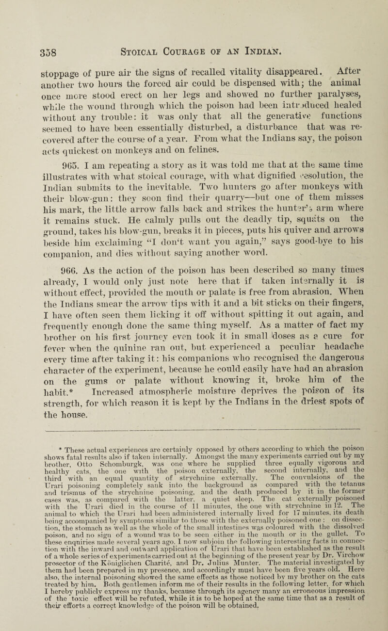 stoppage of pure air the signs of recalled vitality disappeared. After another two hours the forced air could be dispensed with; the animal once more stood erect on her legs and showed no further paralyses, while the wound through which the poison had been intr oduced healed without any trouble: it was only that all the generative functions seemed to have been essentially disturbed, a disturbance that was re¬ covered after the course of a year. From what the Indians say, the poison acts quickest on monkeys and on felines. 9G5. I am repeating a story as it was told me that at the same time illustrates with what stoical courage, with what dignified resolution, the Indian submits to the inevitable. Two hunters go after monkeys with their blow-gun: they soon find their quarry—but one of them misses his mark, the little arrow falls back and strikes the hunter’i arm where it remains stuck. He calmly pulls out the deadly tip, squats on the ground, takes his blow-gun, breaks it in pieces, puts his quiver and arrows beside him exclaiming “I don't want you again,” says good-bye to his companion, and dies without saying another word. 96G. As the action of the poison has been described so many times already, I would only just note here that if taken internally it is without effect, provided the mouth or palate is free from abrasion. When the Indians smear the arrow tips with it and a bit sticks on their fingers, I have often seen them licking it off without spitting it out again, and frequently enough done the same thing myself. As a matter of fact my brother on his first journey even took it in small doses as a cure for fever when the quinine ran out, but experienced a peculiar headache every time after taking it: liis companions who recognised the dangerous character of the experiment, because he could easily have had an abrasion on the gums or palate without knowing it, broke him of the habit.* Increased atmospheric moisture deprives the poison of its strength, for which reason it is kept by the Indians in the driest spots of the house. * These actual experiences are certainly opposed by others according to which the poison shows fatal results also if taken internally. Amongst the many experiments carried out by my brother, Otto Schomburgk, was one where he supplied three equally vigorous and healthy cats, the one with the poison externally, the second internally, and the third with an equal quantity of strychnine externally. The convulsions of the Urari poisoning completely sank into the background as compared with the tetanus and trismus of the strychnine poisoning, and the death produced by it in the former cases was, as compared with the latter, a quiet sleep. The^ cat externally poisoned with the Urari died in the course of 11 minutes, the one with strychnine in 12. The animal to which the Urari had been administered internally lived for 17 minutes, its death being accompanied by symptoms similar to those with the externally poisoned one : on dissec¬ tion, the stomach as well as the whole of the small intestines was coloured with the dissolved poison, and no sign of a wound was to be seen either in the mouth or in the gullet. To these enquiries made several years ago. I now subjoin the following interesting facts in connec¬ tion with the inward and outward application of Urari that have been established as the result of a whole series of experiments carried out at the beginning of the present year by Dr. Virchow prosector of the Koniglichen Charite, and Dr. Julius Munter. The material investigated by them had been prepared in my presence, and accordingly must have been five years old. Here also, the internal poisoning showed the same effects as those noticed by my brother on the cats treated by him. Both gentlemen inform me of their results in the following letter, for which I hereby publicly express my thanks, because through its agency many an erroneous impression of the toxic effect will be refuted, while it is to be hoped at the same time that as a result of their efforts a correct knowledge of the poison will be obtained.