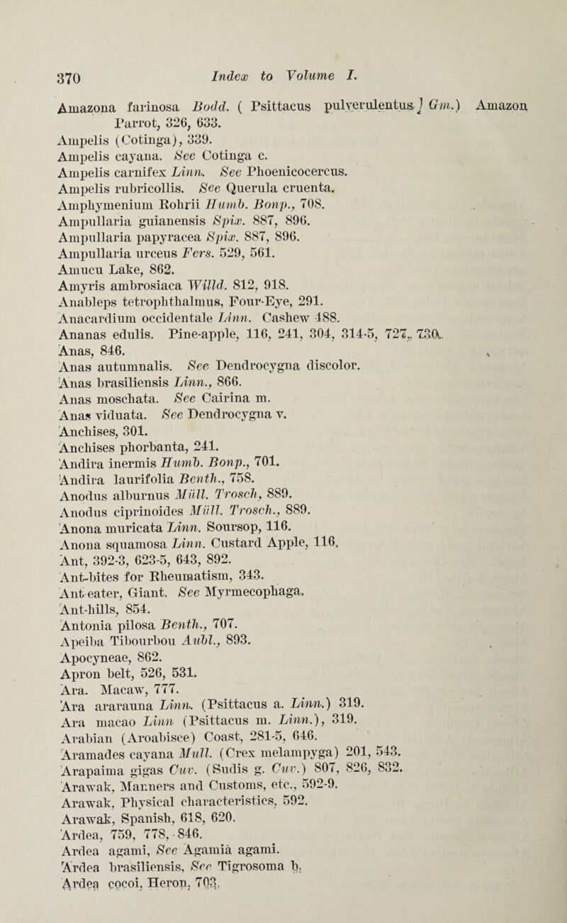 Amazona farinosa Bodd. ( Psittacus pulyerulentusJ Gin.) Parrot, 326, 633. Ampelis (Cotinga), 339. Ampelis cay ana. See Cotinga c. Ampelis carnifex Linn. See Phoenicocercus. Ampelis rubricollis. See Querula cruenta. Amphymenium Rolirii Humb. Bonp., 70S. Ampullaria guianensis Spix. 887, 896. Ampullaria papyracea Spix. 887, 896. Ampullaria urceus Fers. 529, 561. Amucu Lake, 862. Amyris ambrosiaca Willd. 812, 918. Anableps tetroplitlialmus, Four-Eye, 291. Anacardium occidentale Linn. Cashew 188. Ananas edulis. Pine-apple, 116, 241, 304, 314-5, 727,, 7.3CK. Anas, 846. Anas autumnalis. See Dendrocygna discolor. Anas brasiliensis Linn., 866. Anas moscliata. See Cairina m. Anas viduata. See Dendrocygna v. Anchises, 301. Anchises pliorbanta, 241. Andira inermis Humb. Bonp., 701. Andira laurifolia Benth., 758. Anodus alburnus Mull. Trosch, 889. Anodus ciprinoides Miill. Trosch., 889. Anona muricata Linn. Soursop, 116. Anona squamosa Linn. Custard Apple, 116, Ant, 392-3, 623-5, 643, 892. Ant-bites for Rheumatism, 343. Ant eater, Giant. See Myrmecophaga, Ant-hills, 854. Antonia pilosa Benth., 707. Apeiba Tibourbou Aubl., 893. Apocyneae, 862. Apron belt, 526, 531. Ara. Macaw, 777. Ara ararauna Linn. (Psittacus a. Linn.) 319. Ara macao Linn (Psittacus m. Linn.), 319. Arabian (Aroabisce) Coast, 281-5, 646. Aramades cayana Mull. (Crex melampyga) 201, 543. Arapaima gigas Cuv. (Sudis g. Cuv.) 807, 826, 832. Arawak, Manners and Customs, etc., 592-9. Arawak, Physical characteristics, 592. Arawak, Spanish, 618, 620. Ardea, 759, 778,-846. Ardea agami, See Agarnia agami. Ardea brasiliensis, Sec Tigrosoma b, Ardea cocoi, Heron, 70.3, Amazon V